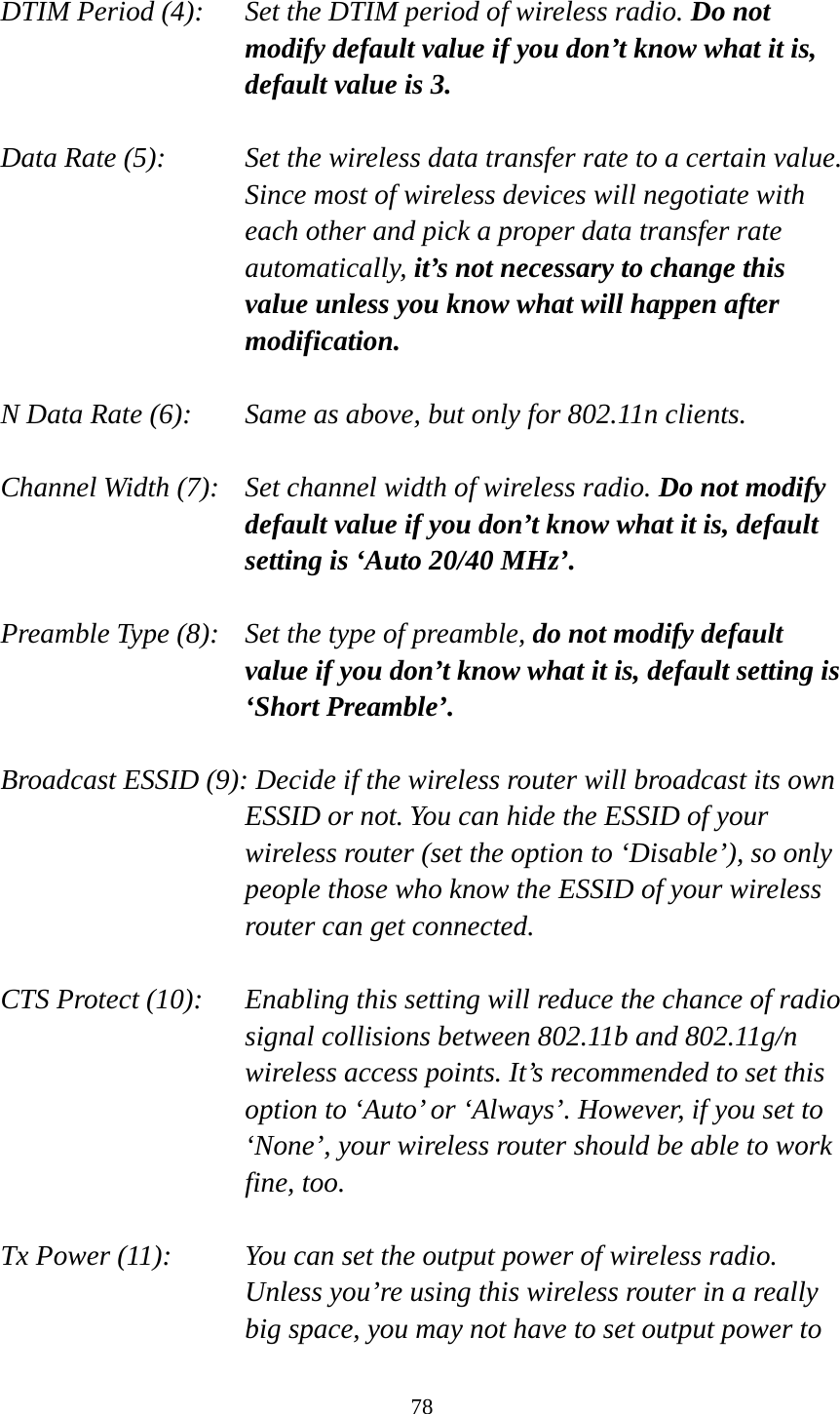 78  DTIM Period (4):    Set the DTIM period of wireless radio. Do not modify default value if you don’t know what it is, default value is 3.  Data Rate (5):    Set the wireless data transfer rate to a certain value. Since most of wireless devices will negotiate with each other and pick a proper data transfer rate automatically, it’s not necessary to change this value unless you know what will happen after modification.  N Data Rate (6):   Same as above, but only for 802.11n clients.  Channel Width (7):    Set channel width of wireless radio. Do not modify default value if you don’t know what it is, default setting is ‘Auto 20/40 MHz’.  Preamble Type (8):   Set the type of preamble, do not modify default value if you don’t know what it is, default setting is ‘Short Preamble’.  Broadcast ESSID (9): Decide if the wireless router will broadcast its own ESSID or not. You can hide the ESSID of your wireless router (set the option to ‘Disable’), so only people those who know the ESSID of your wireless router can get connected.  CTS Protect (10):    Enabling this setting will reduce the chance of radio signal collisions between 802.11b and 802.11g/n wireless access points. It’s recommended to set this option to ‘Auto’ or ‘Always’. However, if you set to ‘None’, your wireless router should be able to work fine, too.  Tx Power (11):    You can set the output power of wireless radio. Unless you’re using this wireless router in a really big space, you may not have to set output power to 