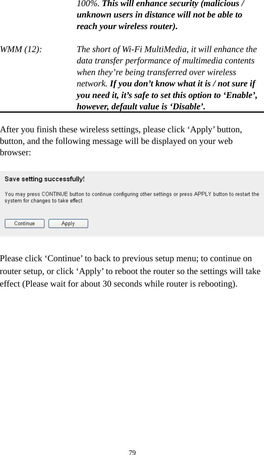 79 100%. This will enhance security (malicious / unknown users in distance will not be able to reach your wireless router).  WMM (12):    The short of Wi-Fi MultiMedia, it will enhance the data transfer performance of multimedia contents when they’re being transferred over wireless network. If you don’t know what it is / not sure if you need it, it’s safe to set this option to ‘Enable’, however, default value is ‘Disable’.  After you finish these wireless settings, please click ‘Apply’ button, button, and the following message will be displayed on your web browser:    Please click ‘Continue’ to back to previous setup menu; to continue on router setup, or click ‘Apply’ to reboot the router so the settings will take effect (Please wait for about 30 seconds while router is rebooting).             