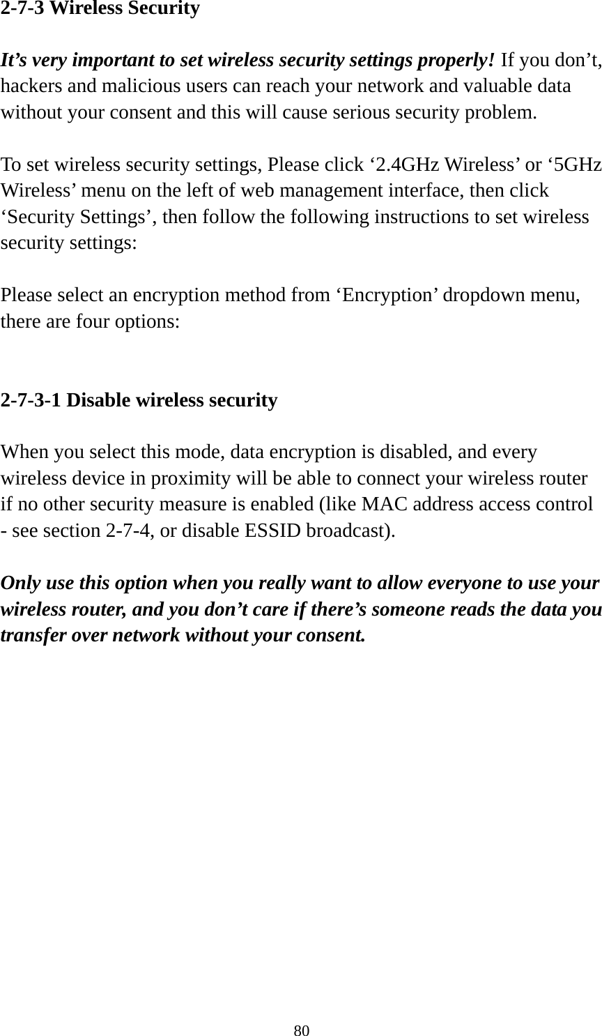 80 2-7-3 Wireless Security  It’s very important to set wireless security settings properly! If you don’t, hackers and malicious users can reach your network and valuable data without your consent and this will cause serious security problem.  To set wireless security settings, Please click ‘2.4GHz Wireless’ or ‘5GHz Wireless’ menu on the left of web management interface, then click ‘Security Settings’, then follow the following instructions to set wireless security settings:  Please select an encryption method from ‘Encryption’ dropdown menu, there are four options:   2-7-3-1 Disable wireless security  When you select this mode, data encryption is disabled, and every wireless device in proximity will be able to connect your wireless router if no other security measure is enabled (like MAC address access control - see section 2-7-4, or disable ESSID broadcast).    Only use this option when you really want to allow everyone to use your wireless router, and you don’t care if there’s someone reads the data you transfer over network without your consent.              