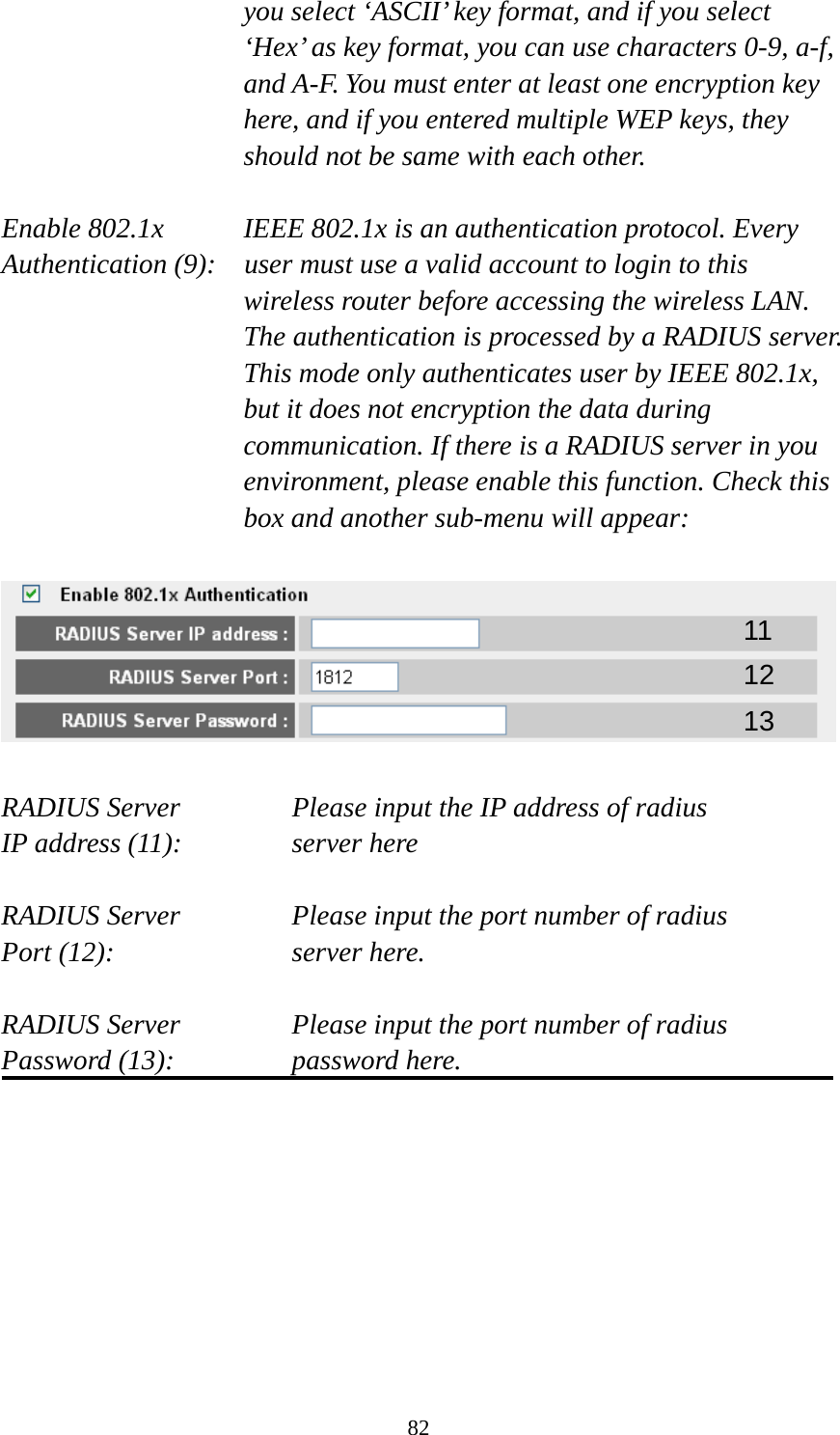 82 you select ‘ASCII’ key format, and if you select ‘Hex’ as key format, you can use characters 0-9, a-f, and A-F. You must enter at least one encryption key here, and if you entered multiple WEP keys, they should not be same with each other.  Enable 802.1x  IEEE 802.1x is an authentication protocol. Every   Authentication (9):    user must use a valid account to login to this wireless router before accessing the wireless LAN. The authentication is processed by a RADIUS server. This mode only authenticates user by IEEE 802.1x, but it does not encryption the data during communication. If there is a RADIUS server in you environment, please enable this function. Check this box and another sub-menu will appear:    RADIUS Server      Please input the IP address of radius   IP address (11):      server here  RADIUS Server      Please input the port number of radius Port (12):    server here.  RADIUS Server      Please input the port number of radius Password (13):      password here.         11 12 13 