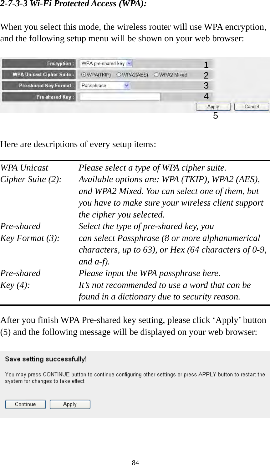 84 2-7-3-3 Wi-Fi Protected Access (WPA):  When you select this mode, the wireless router will use WPA encryption, and the following setup menu will be shown on your web browser:     Here are descriptions of every setup items:  WPA Unicast      Please select a type of WPA cipher suite. Cipher Suite (2):  Available options are: WPA (TKIP), WPA2 (AES), and WPA2 Mixed. You can select one of them, but you have to make sure your wireless client support the cipher you selected. Pre-shared       Select the type of pre-shared key, you Key Format (3):    can select Passphrase (8 or more alphanumerical characters, up to 63), or Hex (64 characters of 0-9, and a-f). Pre-shared       Please input the WPA passphrase here. Key (4):    It’s not recommended to use a word that can be found in a dictionary due to security reason.  After you finish WPA Pre-shared key setting, please click ‘Apply’ button (5) and the following message will be displayed on your web browser:     12 3 5 4 