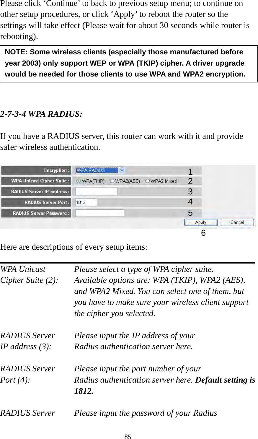 85 Please click ‘Continue’ to back to previous setup menu; to continue on other setup procedures, or click ‘Apply’ to reboot the router so the settings will take effect (Please wait for about 30 seconds while router is rebooting).       2-7-3-4 WPA RADIUS:  If you have a RADIUS server, this router can work with it and provide safer wireless authentication.    Here are descriptions of every setup items:  WPA Unicast      Please select a type of WPA cipher suite. Cipher Suite (2):  Available options are: WPA (TKIP), WPA2 (AES), and WPA2 Mixed. You can select one of them, but you have to make sure your wireless client support the cipher you selected.  RADIUS Server     Please input the IP address of your IP address (3):     Radius authentication server here.  RADIUS Server     Please input the port number of your Port (4):    Radius authentication server here. Default setting is 1812.  RADIUS Server     Please input the password of your Radius NOTE: Some wireless clients (especially those manufactured before year 2003) only support WEP or WPA (TKIP) cipher. A driver upgrade would be needed for those clients to use WPA and WPA2 encryption. 13 4 2 5 6 