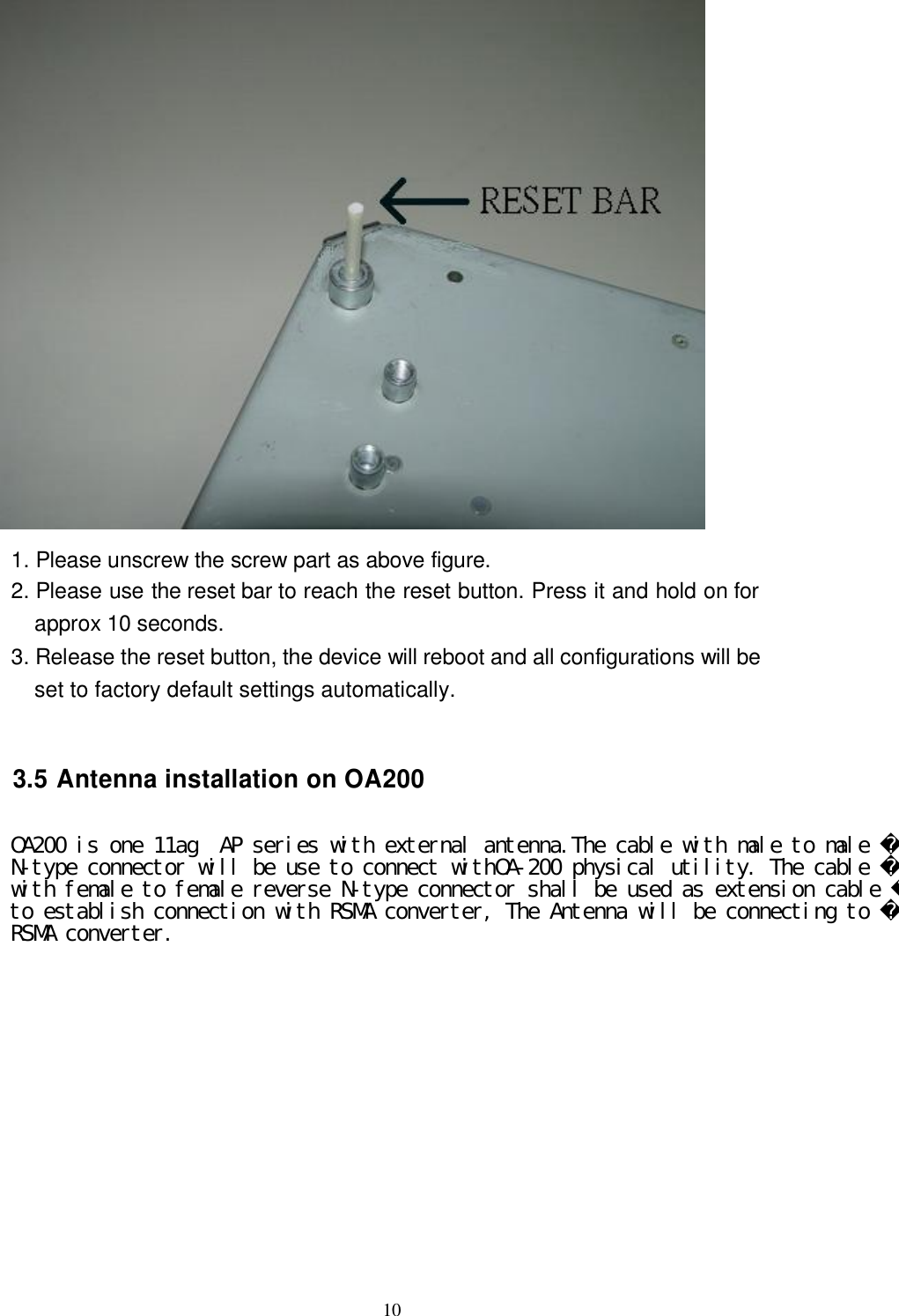  10   1. Please unscrew the screw part as above figure. 2. Please use the reset bar to reach the reset button. Press it and hold on for approx 10 seconds. 3. Release the reset button, the device will reboot and all configurations will be set to factory default settings automatically.    3.5 Antenna installation on OA200  antenna inside box, so the external antenna is necessary for this unit. Please find the RP-SMA  Antenna connector on the rear side of this box. Usually, it should be a low loss RF cable connected between OA200N and antenna. For decrease the signal loss, we strongly suggest using RF cable with high quality and the length should be as short as possible. There are two RP-SMA types connector at the rear side. One is Antenna 1, the other is Antenna 2 OA200 is one 11ag  AP series with external antenna.The cable with male to male N-type connector will be use to connect withOA-200 physical utility. The cable with female to female reverse N-type connector shall be used as extension cable to establish connection with RSMA converter, The Antenna will be connecting to RSMA converter.