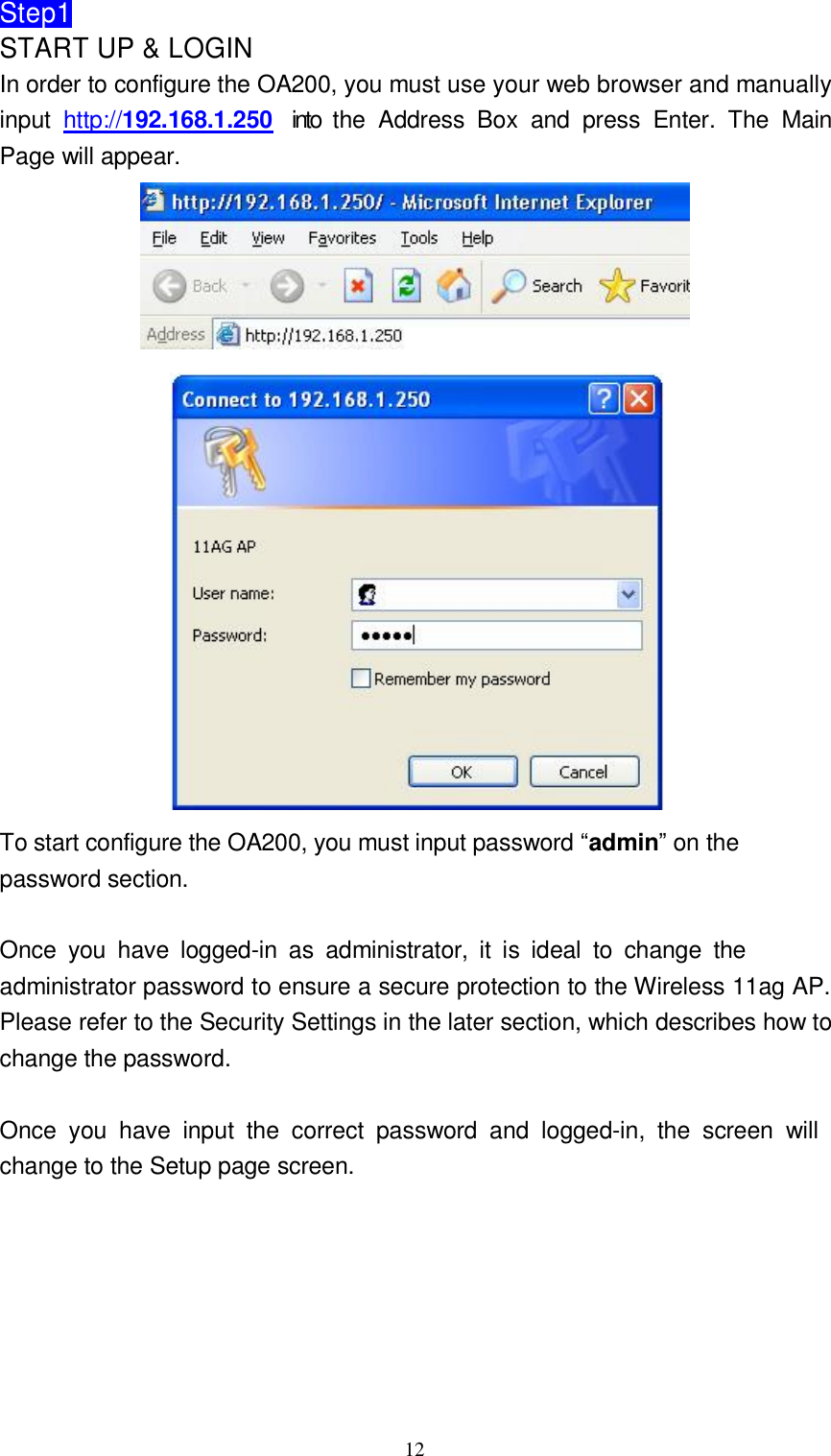  12Step1 START UP &amp; LOGIN In order to configure the OA200, you must use your web browser and manually input  http://192.168.1.250  into the Address Box and press Enter. The Main Page will appear.      To start configure the OA200, you must input password “admin” on the password section.   Once you have logged-in as administrator, it is ideal to change the administrator password to ensure a secure protection to the Wireless 11ag AP. Please refer to the Security Settings in the later section, which describes how to change the password.   Once you have input the correct password and logged-in, the screen will change to the Setup page screen.             