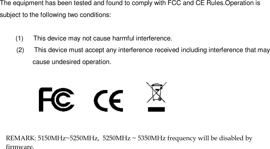  16 The equipment has been tested and found to comply with FCC and CE Rules.Operation is subject to the following two conditions:  (1)   This device may not cause harmful interference. (2)   This device must accept any interference received including interference that may cause undesired operation.                                            REMARK: 5150MHz~5250MHz,  5250MHz ~ 5350MHz frequency will be disabled by firmware.       