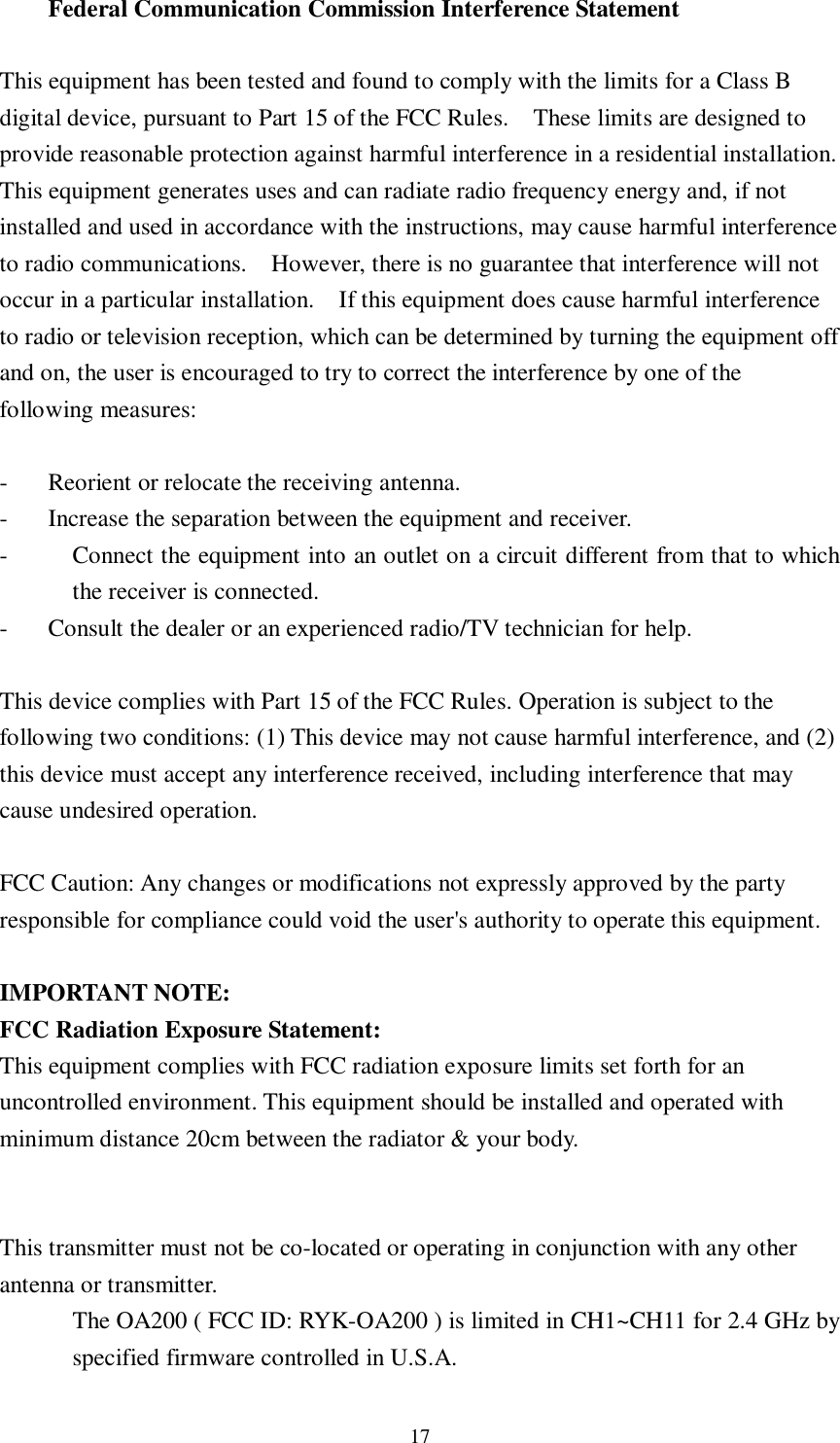  17 Federal Communication Commission Interference Statement  This equipment has been tested and found to comply with the limits for a Class B digital device, pursuant to Part 15 of the FCC Rules.  These limits are designed to provide reasonable protection against harmful interference in a residential installation.  This equipment generates uses and can radiate radio frequency energy and, if not installed and used in accordance with the instructions, may cause harmful interference to radio communications.  However, there is no guarantee that interference will not occur in a particular installation.  If this equipment does cause harmful interference to radio or television reception, which can be determined by turning the equipment off and on, the user is encouraged to try to correct the interference by one of the following measures:  - Reorient or relocate the receiving antenna. - Increase the separation between the equipment and receiver. - Connect the equipment into an outlet on a circuit different from that to which the receiver is connected. - Consult the dealer or an experienced radio/TV technician for help.  This device complies with Part 15 of the FCC Rules. Operation is subject to the following two conditions: (1) This device may not cause harmful interference, and (2) this device must accept any interference received, including interference that may cause undesired operation.  FCC Caution: Any changes or modifications not expressly approved by the party responsible for compliance could void the user&apos;s authority to operate this equipment.  IMPORTANT NOTE: FCC Radiation Exposure Statement: This equipment complies with FCC radiation exposure limits set forth for an uncontrolled environment. This equipment should be installed and operated with minimum distance 20cm between the radiator &amp; your body. This transmitter must not be co-located or operating in conjunction with any other antenna or transmitter. The OA200 ( FCC ID: RYK-OA200 ) is limited in CH1~CH11 for 2.4 GHz by specified firmware controlled in U.S.A.  