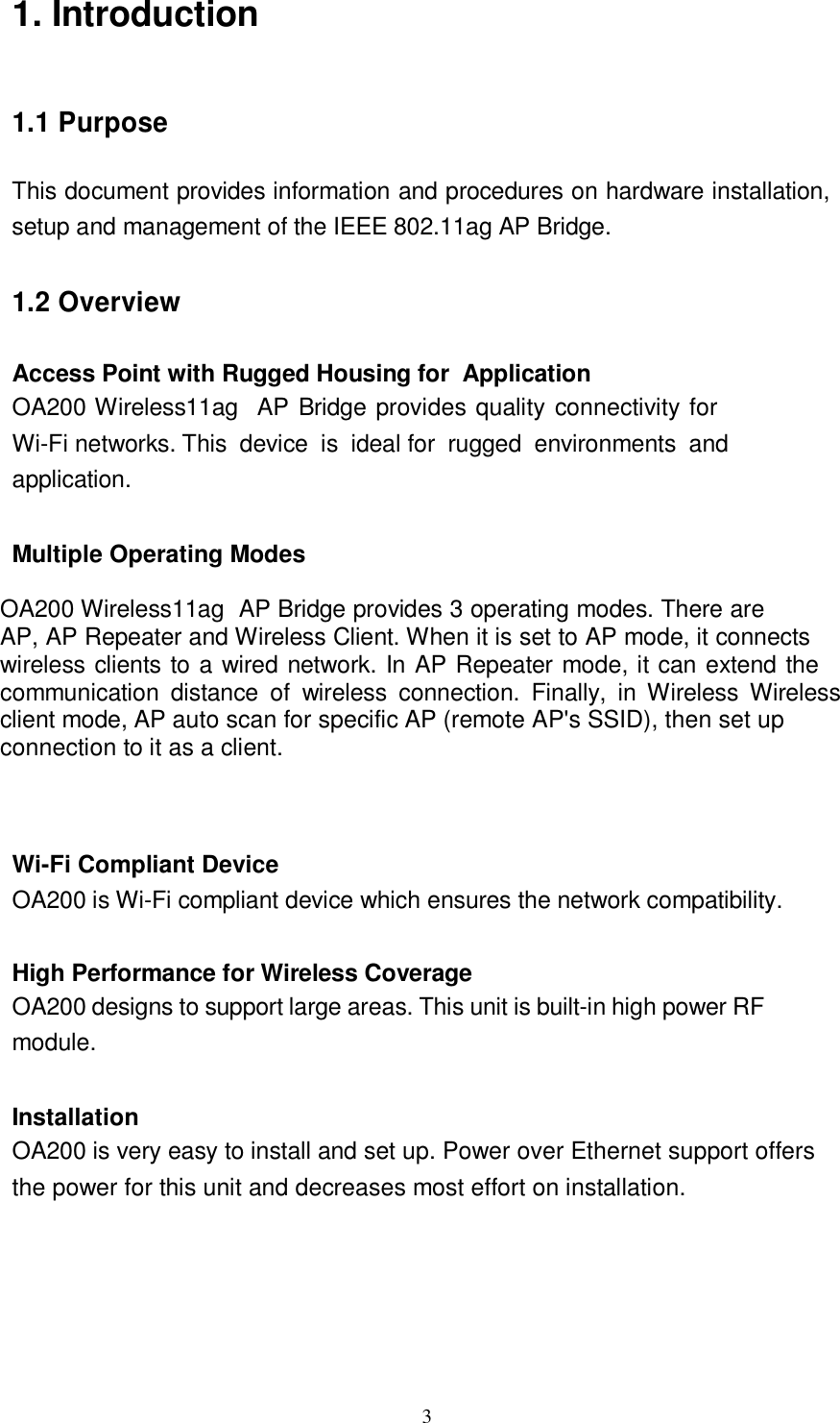  3  1. Introduction     1.1 Purpose   This document provides information and procedures on hardware installation, setup and management of the IEEE 802.11ag AP Bridge.   1.2 Overview   Access Point with Rugged Housing for  Application OA200 Wireless11ag  AP Bridge provides quality connectivity for Wi-Fi networks. This device is ideal for rugged environments and  application.   Multiple Operating Modes OA200 Wireless11ag  AP Bridge provides 3 operating modes. There are AP, AP Repeater and Wireless Client. When it is set to AP mode, it connects wireless clients to a wired network. In AP Repeater mode, it can extend the communication distance of wireless connection. Finally, in Wireless Wireless client mode, AP auto scan for specific AP (remote AP&apos;s SSID), then set up connection to it as a client.   Wi-Fi Compliant Device  OA200 is Wi-Fi compliant device which ensures the network compatibility.   High Performance for Wireless Coverage OA200 designs to support large areas. This unit is built-in high power RF module.   Installation OA200 is very easy to install and set up. Power over Ethernet support offers the power for this unit and decreases most effort on installation.           