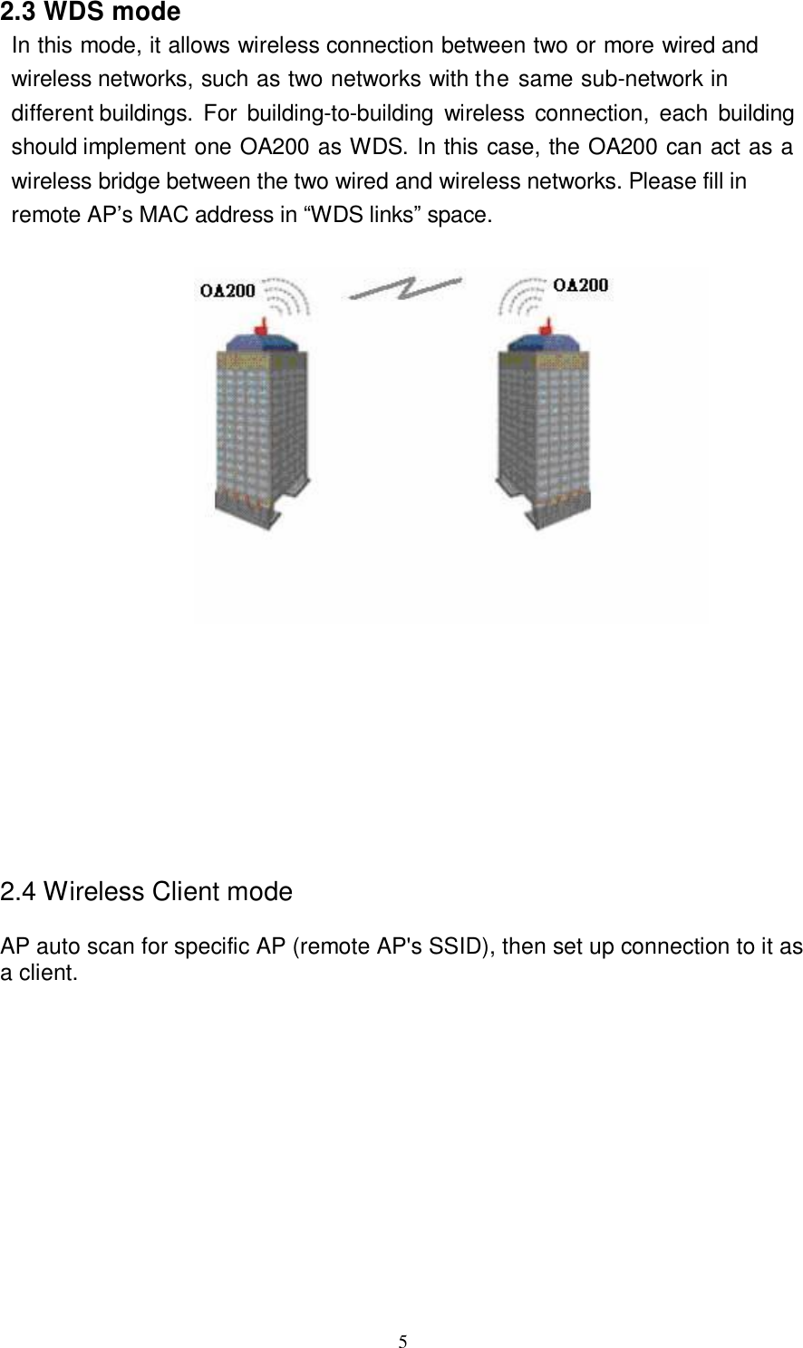  5  2.3 WDS mode In this mode, it allows wireless connection between two or more wired and wireless networks, such as two networks with the same sub-network in different buildings. For building-to-building wireless connection, each building should implement one OA200 as WDS. In this case, the OA200 can act as a wireless bridge between the two wired and wireless networks. Please fill in remote AP’s MAC address in “WDS links” space.              2.4 Wireless Client mode AP auto scan for specific AP (remote AP&apos;s SSID), then set up connection to it as a client.                 