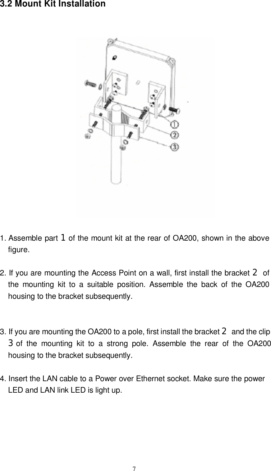  7 3.2 Mount Kit Installation        1. Assemble part 1of the mount kit at the rear of OA200, shown in the above figure.   2. If you are mounting the Access Point on a wall, first install the bracket 2 of the mounting kit to a suitable position. Assemble the back of the OA200 housing to the bracket subsequently.     3. If you are mounting the OA200 to a pole, first install the bracket 2 and the clip 3of the mounting kit to a strong pole. Assemble the rear of the OA200  housing to the bracket subsequently.   4. Insert the LAN cable to a Power over Ethernet socket. Make sure the power  LED and LAN link LED is light up.            