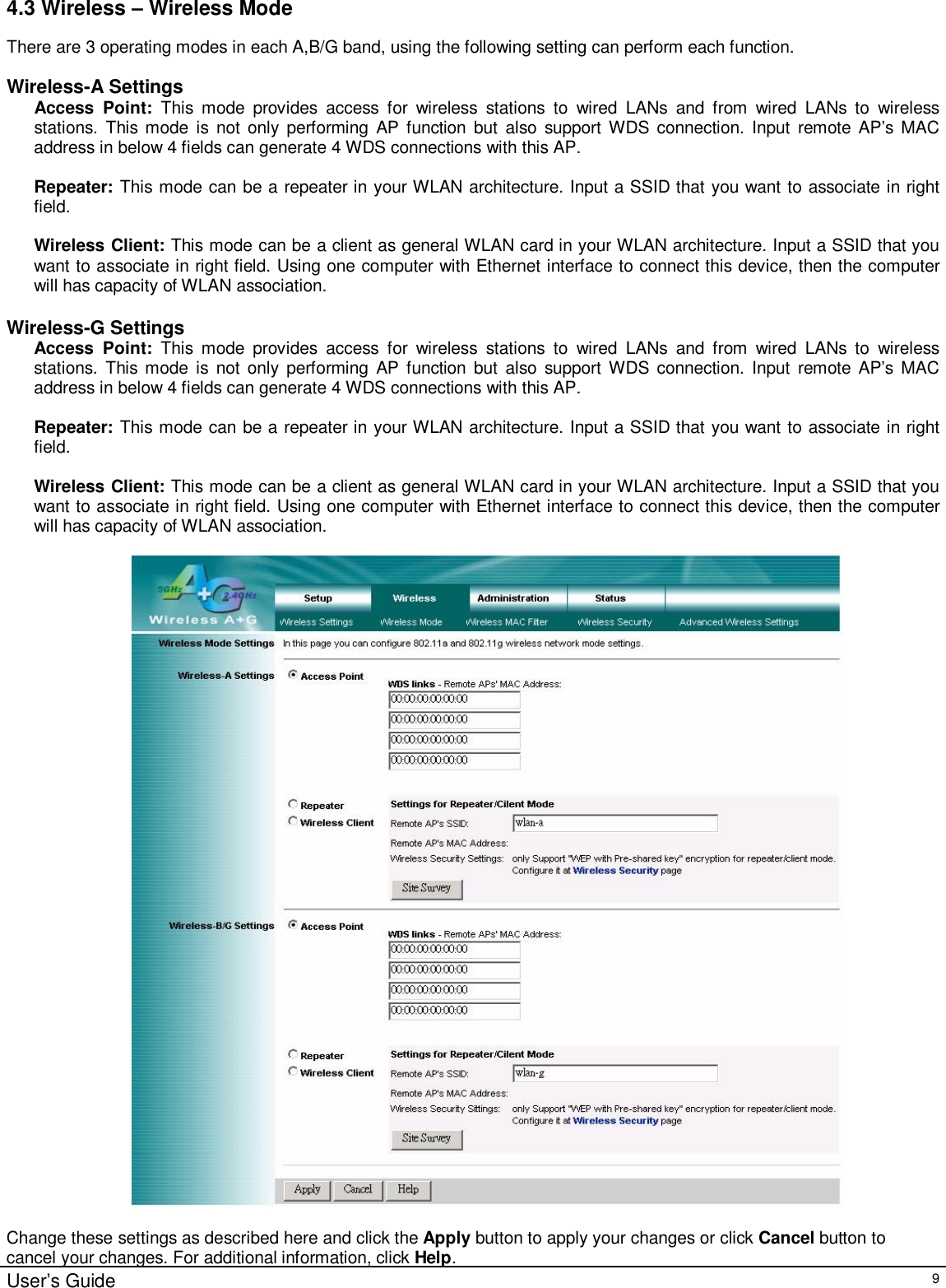                                                                                                                                                                                                                                                                                                                                                                                                                                                                                       User’s Guide   9 4.3 Wireless – Wireless Mode There are 3 operating modes in each A,B/G band, using the following setting can perform each function.  Wireless-A Settings Access Point:  This mode provides access for wireless stations to wired LANs and from wired LANs to wireless stations. This mode is not only performing AP function but also support WDS connection. Input remote AP’s MAC address in below 4 fields can generate 4 WDS connections with this AP.  Repeater: This mode can be a repeater in your WLAN architecture. Input a SSID that you want to associate in right field.  Wireless Client: This mode can be a client as general WLAN card in your WLAN architecture. Input a SSID that you want to associate in right field. Using one computer with Ethernet interface to connect this device, then the computer will has capacity of WLAN association.  Wireless-G Settings Access Point:  This mode provides access for wireless stations to wired LANs and from wired LANs to wireless stations. This mode is not only performing AP function but also support WDS connection. Input remote AP’s MAC address in below 4 fields can generate 4 WDS connections with this AP.  Repeater: This mode can be a repeater in your WLAN architecture. Input a SSID that you want to associate in right field.  Wireless Client: This mode can be a client as general WLAN card in your WLAN architecture. Input a SSID that you want to associate in right field. Using one computer with Ethernet interface to connect this device, then the computer will has capacity of WLAN association.    Change these settings as described here and click the Apply button to apply your changes or click Cancel button to cancel your changes. For additional information, click Help. 