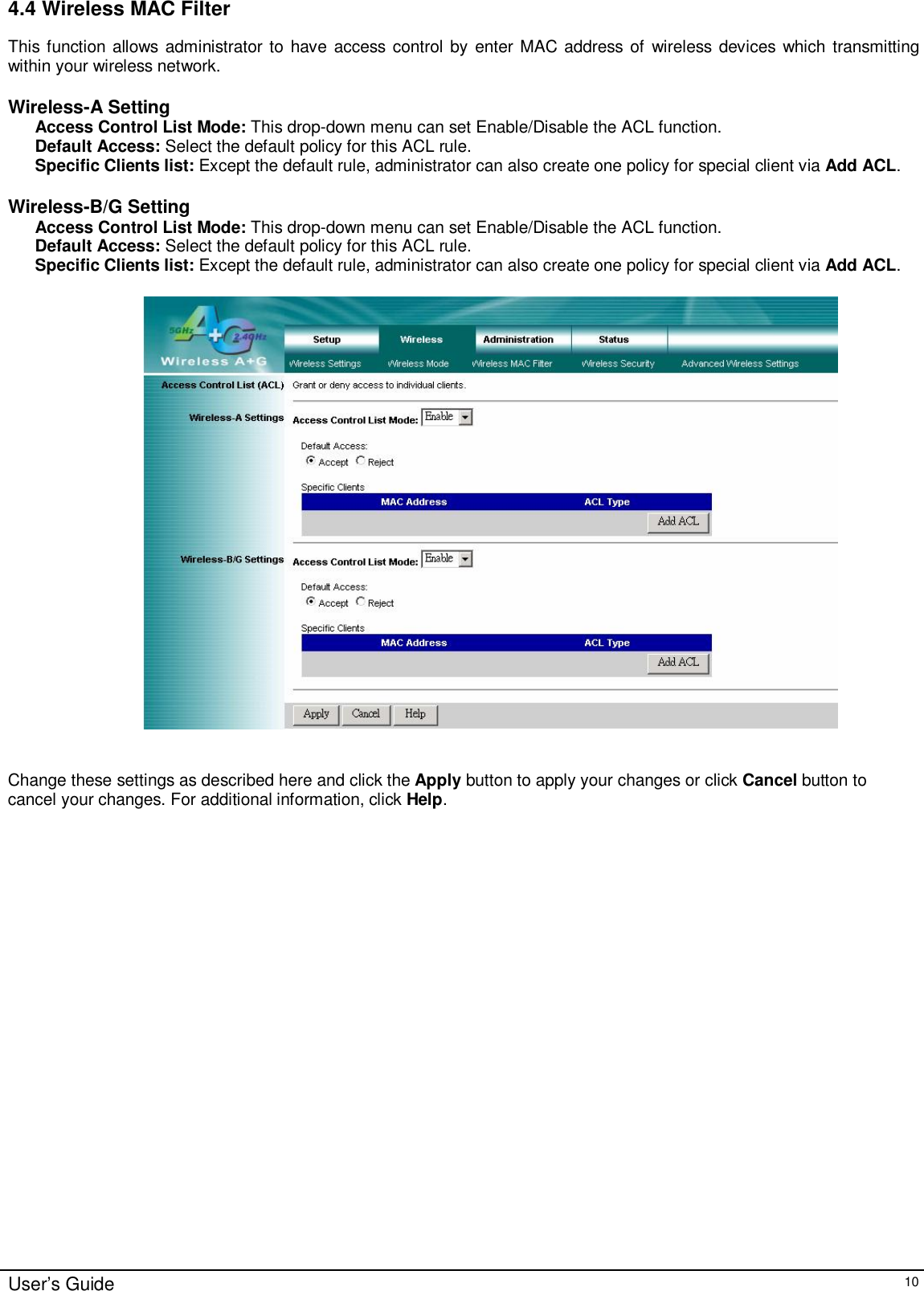    User’s Guide   10 4.4 Wireless MAC Filter This function allows administrator to have access control by enter MAC address of wireless devices which transmitting within your wireless network.  Wireless-A Setting Access Control List Mode: This drop-down menu can set Enable/Disable the ACL function.  Default Access: Select the default policy for this ACL rule. Specific Clients list: Except the default rule, administrator can also create one policy for special client via Add ACL.   Wireless-B/G Setting Access Control List Mode: This drop-down menu can set Enable/Disable the ACL function.  Default Access: Select the default policy for this ACL rule. Specific Clients list: Except the default rule, administrator can also create one policy for special client via Add ACL.      Change these settings as described here and click the Apply button to apply your changes or click Cancel button to cancel your changes. For additional information, click Help.  