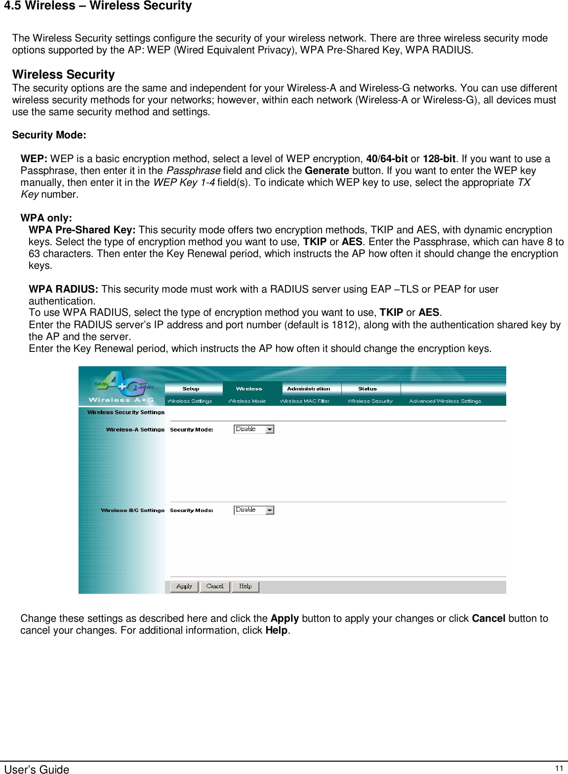                                                                                                                                                                                                                                                                                                                                                                                                                                                                                       User’s Guide   11 4.5 Wireless – Wireless Security  The Wireless Security settings configure the security of your wireless network. There are three wireless security mode options supported by the AP: WEP (Wired Equivalent Privacy), WPA Pre-Shared Key, WPA RADIUS.   Wireless Security The security options are the same and independent for your Wireless-A and Wireless-G networks. You can use different wireless security methods for your networks; however, within each network (Wireless-A or Wireless-G), all devices must use the same security method and settings.  Security Mode:  WEP: WEP is a basic encryption method, select a level of WEP encryption, 40/64-bit or 128-bit. If you want to use a Passphrase, then enter it in the Passphrase field and click the Generate button. If you want to enter the WEP key manually, then enter it in the WEP Key 1-4 field(s). To indicate which WEP key to use, select the appropriate TX Key number.  WPA only: WPA Pre-Shared Key: This security mode offers two encryption methods, TKIP and AES, with dynamic encryption keys. Select the type of encryption method you want to use, TKIP or AES. Enter the Passphrase, which can have 8 to 63 characters. Then enter the Key Renewal period, which instructs the AP how often it should change the encryption keys.  WPA RADIUS: This security mode must work with a RADIUS server using EAP –TLS or PEAP for user authentication. To use WPA RADIUS, select the type of encryption method you want to use, TKIP or AES.  Enter the RADIUS server’s IP address and port number (default is 1812), along with the authentication shared key by the AP and the server. Enter the Key Renewal period, which instructs the AP how often it should change the encryption keys.     Change these settings as described here and click the Apply button to apply your changes or click Cancel button to cancel your changes. For additional information, click Help.   