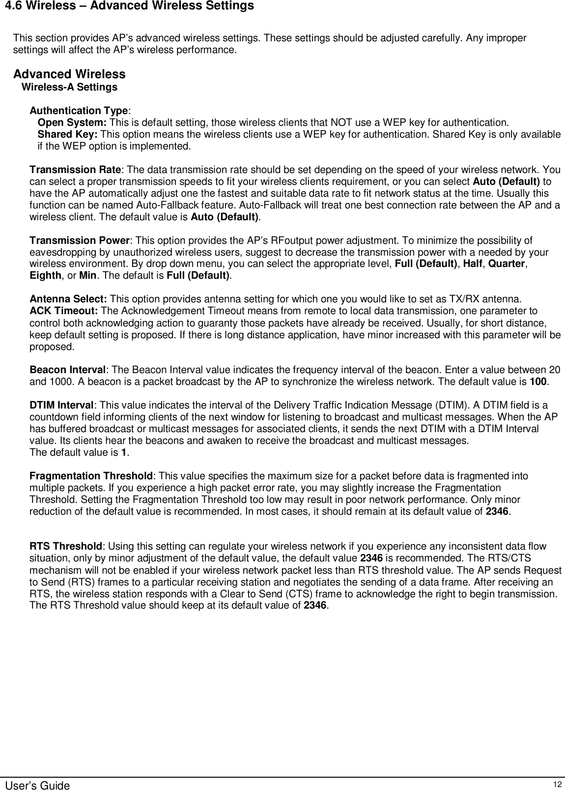    User’s Guide   12 4.6 Wireless – Advanced Wireless Settings  This section provides AP’s advanced wireless settings. These settings should be adjusted carefully. Any improper settings will affect the AP’s wireless performance.  Advanced Wireless Wireless-A Settings  Authentication Type:  Open System: This is default setting, those wireless clients that NOT use a WEP key for authentication.  Shared Key: This option means the wireless clients use a WEP key for authentication. Shared Key is only available if the WEP option is implemented.  Transmission Rate: The data transmission rate should be set depending on the speed of your wireless network. You can select a proper transmission speeds to fit your wireless clients requirement, or you can select Auto (Default) to have the AP automatically adjust one the fastest and suitable data rate to fit network status at the time. Usually this function can be named Auto-Fallback feature. Auto-Fallback will treat one best connection rate between the AP and a wireless client. The default value is Auto (Default).  Transmission Power: This option provides the AP’s RFoutput power adjustment. To minimize the possibility of eavesdropping by unauthorized wireless users, suggest to decrease the transmission power with a needed by your wireless environment. By drop down menu, you can select the appropriate level, Full (Default), Half, Quarter, Eighth, or Min. The default is Full (Default).  Antenna Select: This option provides antenna setting for which one you would like to set as TX/RX antenna.  ACK Timeout: The Acknowledgement Timeout means from remote to local data transmission, one parameter to control both acknowledging action to guaranty those packets have already be received. Usually, for short distance, keep default setting is proposed. If there is long distance application, have minor increased with this parameter will be proposed.   Beacon Interval: The Beacon Interval value indicates the frequency interval of the beacon. Enter a value between 20 and 1000. A beacon is a packet broadcast by the AP to synchronize the wireless network. The default value is 100.  DTIM Interval: This value indicates the interval of the Delivery Traffic Indication Message (DTIM). A DTIM field is a countdown field informing clients of the next window for listening to broadcast and multicast messages. When the AP has buffered broadcast or multicast messages for associated clients, it sends the next DTIM with a DTIM Interval value. Its clients hear the beacons and awaken to receive the broadcast and multicast messages. The default value is 1.  Fragmentation Threshold: This value specifies the maximum size for a packet before data is fragmented into multiple packets. If you experience a high packet error rate, you may slightly increase the Fragmentation Threshold. Setting the Fragmentation Threshold too low may result in poor network performance. Only minor reduction of the default value is recommended. In most cases, it should remain at its default value of 2346.   RTS Threshold: Using this setting can regulate your wireless network if you experience any inconsistent data flow situation, only by minor adjustment of the default value, the default value 2346 is recommended. The RTS/CTS mechanism will not be enabled if your wireless network packet less than RTS threshold value. The AP sends Request to Send (RTS) frames to a particular receiving station and negotiates the sending of a data frame. After receiving an RTS, the wireless station responds with a Clear to Send (CTS) frame to acknowledge the right to begin transmission. The RTS Threshold value should keep at its default value of 2346.  