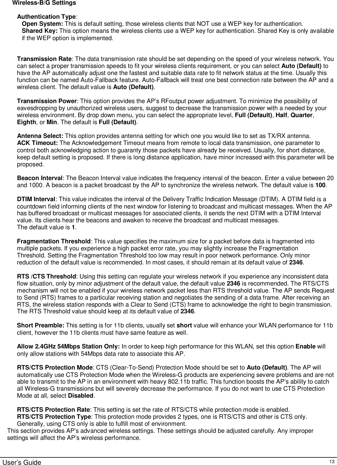                                                                                                                                                                                                                                                                                                                                                                                                                                                                                       User’s Guide   13 Wireless-B/G Settings  Authentication Type:  Open System: This is default setting, those wireless clients that NOT use a WEP key for authentication.  Shared Key: This option means the wireless clients use a WEP key for authentication. Shared Key is only available if the WEP option is implemented.   Transmission Rate: The data transmission rate should be set depending on the speed of your wireless network. You can select a proper transmission speeds to fit your wireless clients requirement, or you can select Auto (Default) to have the AP automatically adjust one the fastest and suitable data rate to fit network status at the time. Usually this function can be named Auto-Fallback feature. Auto-Fallback will treat one best connection rate between the AP and a wireless client. The default value is Auto (Default).  Transmission Power: This option provides the AP’s RFoutput power adjustment. To minimize the possibility of eavesdropping by unauthorized wireless users, suggest to decrease the transmission power with a needed by your wireless environment. By drop down menu, you can select the appropriate level, Full (Default), Half, Quarter, Eighth, or Min. The default is Full (Default).  Antenna Select: This option provides antenna setting for which one you would like to set as TX/RX antenna.  ACK Timeout: The Acknowledgement Timeout means from remote to local data transmission, one parameter to control both acknowledging action to guaranty those packets have already be received. Usually, for short distance, keep default setting is proposed. If there is long distance application, have minor increased with this parameter will be proposed.   Beacon Interval: The Beacon Interval value indicates the frequency interval of the beacon. Enter a value between 20 and 1000. A beacon is a packet broadcast by the AP to synchronize the wireless network. The default value is 100.  DTIM Interval: This value indicates the interval of the Delivery Traffic Indication Message (DTIM). A DTIM field is a countdown field informing clients of the next window for listening to broadcast and multicast messages. When the AP has buffered broadcast or multicast messages for associated clients, it sends the next DTIM with a DTIM Interval value. Its clients hear the beacons and awaken to receive the broadcast and multicast messages. The default value is 1.  Fragmentation Threshold: This value specifies the maximum size for a packet before data is fragmented into multiple packets. If you experience a high packet error rate, you may slightly increase the Fragmentation Threshold. Setting the Fragmentation Threshold too low may result in poor network performance. Only minor reduction of the default value is recommended. In most cases, it should remain at its default value of 2346.  RTS /CTS Threshold: Using this setting can regulate your wireless network if you experience any inconsistent data flow situation, only by minor adjustment of the default value, the default value 2346 is recommended. The RTS/CTS mechanism will not be enabled if your wireless network packet less than RTS threshold value. The AP sends Request to Send (RTS) frames to a particular receiving station and negotiates the sending of a data frame. After receiving an RTS, the wireless station responds with a Clear to Send (CTS) frame to acknowledge the right to begin transmission. The RTS Threshold value should keep at its default value of 2346.  Short Preamble: This setting is for 11b clients, usually set short value will enhance your WLAN performance for 11b client, however the 11b clients must have same feature as well.   Allow 2.4GHz 54Mbps Station Only: In order to keep high performance for this WLAN, set this option Enable will only allow stations with 54Mbps data rate to associate this AP.  RTS/CTS Protection Mode: CTS (Clear-To-Send) Protection Mode should be set to Auto (Default). The AP will automatically use CTS Protection Mode when the Wireless-G products are experiencing severe problems and are not able to transmit to the AP in an environment with heavy 802.11b traffic. This function boosts the AP’s ability to catch all Wireless-G transmissions but will severely decrease the performance. If you do not want to use CTS Protection Mode at all, select Disabled.  RTS/CTS Protection Rate: This setting is set the rate of RTS/CTS while protection mode is enabled. RTS/CTS Protection Type: This protection mode provides 2 types, one is RTS/CTS and other is CTS only. Generally, using CTS only is able to fulfill most of environment. This section provides AP’s advanced wireless settings. These settings should be adjusted carefully. Any improper settings will affect the AP’s wireless performance.   