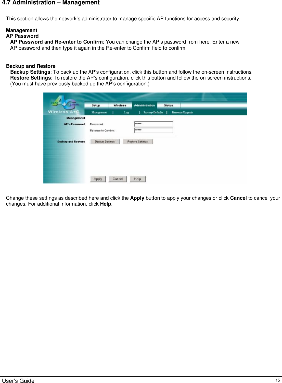                                                                                                                                                                                                                                                                                                                                                                                                                                                                                       User’s Guide   15 4.7 Administration – Management  This section allows the network’s administrator to manage specific AP functions for access and security.  Management AP Password AP Password and Re-enter to Confirm: You can change the AP’s password from here. Enter a new AP password and then type it again in the Re-enter to Confirm field to confirm.   Backup and Restore Backup Settings: To back up the AP’s configuration, click this button and follow the on-screen instructions. Restore Settings: To restore the AP’s configuration, click this button and follow the on-screen instructions. (You must have previously backed up the AP’s configuration.)     Change these settings as described here and click the Apply button to apply your changes or click Cancel to cancel your changes. For additional information, click Help.  