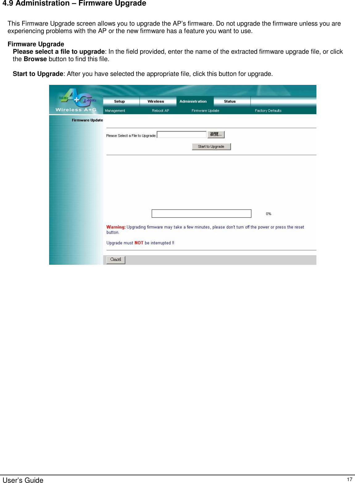                                                                                                                                                                                                                                                                                                                                                                                                                                                                                       User’s Guide   17 4.9 Administration – Firmware Upgrade  This Firmware Upgrade screen allows you to upgrade the AP’s firmware. Do not upgrade the firmware unless you are experiencing problems with the AP or the new firmware has a feature you want to use.  Firmware Upgrade Please select a file to upgrade: In the field provided, enter the name of the extracted firmware upgrade file, or click the Browse button to find this file.  Start to Upgrade: After you have selected the appropriate file, click this button for upgrade.       