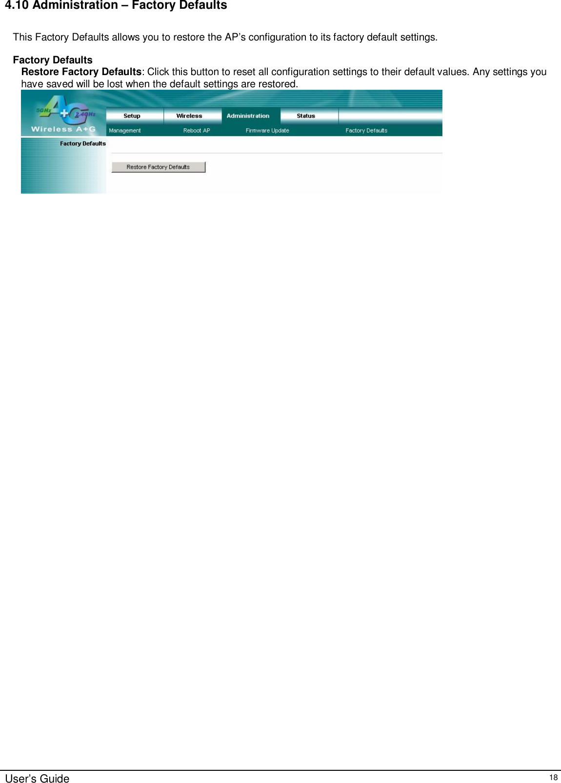    User’s Guide   18 4.10 Administration – Factory Defaults  This Factory Defaults allows you to restore the AP’s configuration to its factory default settings.  Factory Defaults Restore Factory Defaults: Click this button to reset all configuration settings to their default values. Any settings you have saved will be lost when the default settings are restored.     