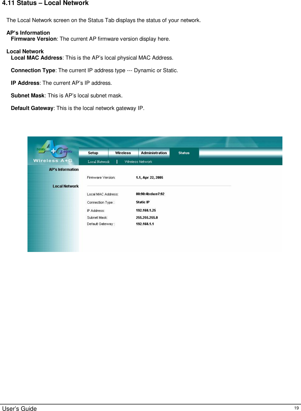                                                                                                                                                                                                                                                                                                                                                                                                                                                                                       User’s Guide   19 4.11 Status – Local Network  The Local Network screen on the Status Tab displays the status of your network.  AP’s Information Firmware Version: The current AP firmware version display here.  Local Network Local MAC Address: This is the AP’s local physical MAC Address.  Connection Type: The current IP address type --- Dynamic or Static.  IP Address: The current AP’s IP address.  Subnet Mask: This is AP’s local subnet mask.  Default Gateway: This is the local network gateway IP.        