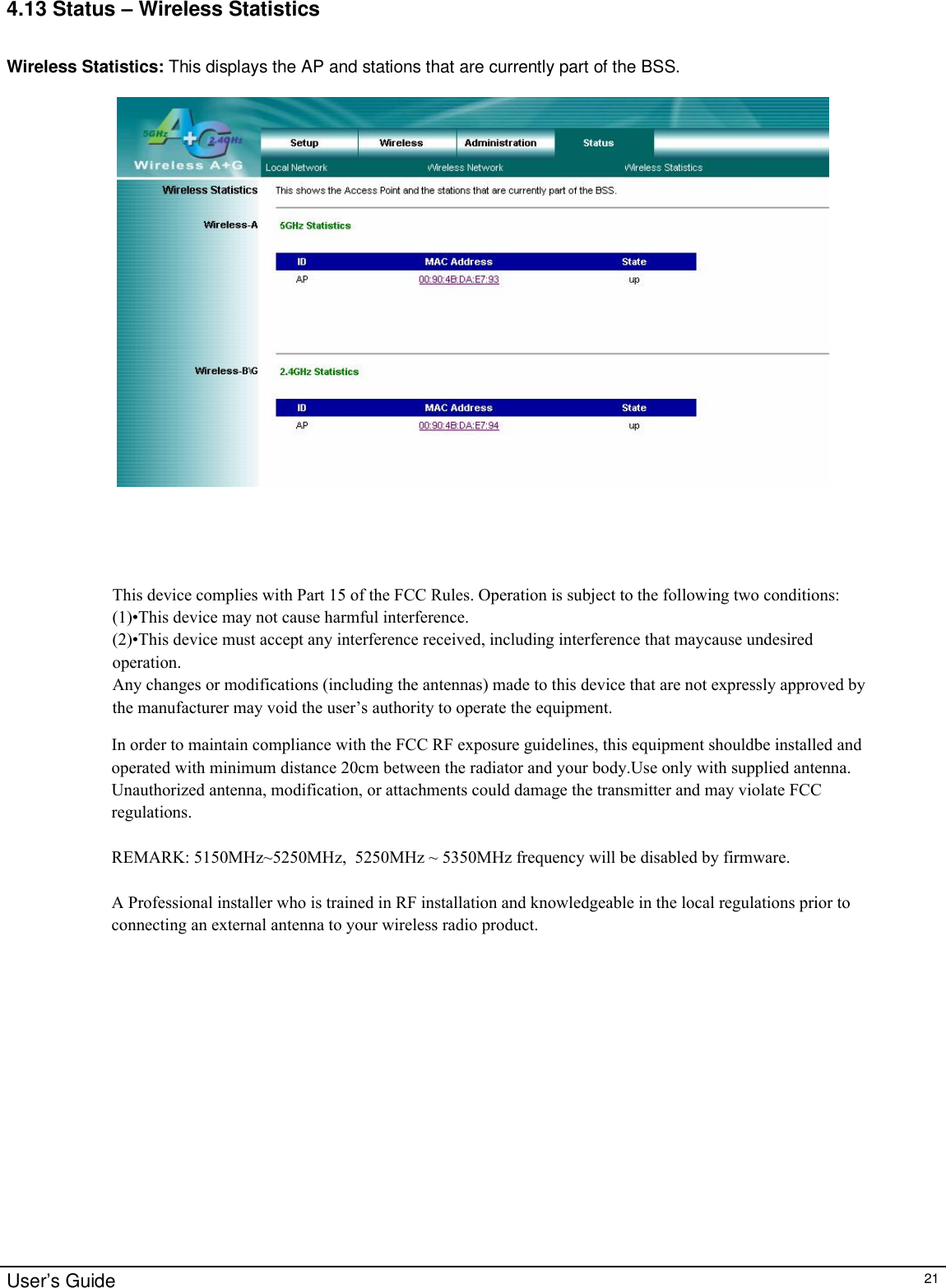                                                                                                                                                                                                                                                                                                                                                                                                                                                                                       User’s Guide   21 4.13 Status – Wireless Statistics  Wireless Statistics: This displays the AP and stations that are currently part of the BSS.   This device complies with Part 15 of the FCC Rules. Operation is subject to the following two conditions:(1)•This device may not cause harmful interference.(2)•This device must accept any interference received, including interference that maycause undesired operation.Any changes or modifications (including the antennas) made to this device that are not expressly approved by the manufacturer may void the user’s authority to operate the equipment. In order to maintain compliance with the FCC RF exposure guidelines, this equipment shouldbe installed and operated with minimum distance 20cm between the radiator and your body.Use only with supplied antenna. Unauthorized antenna, modification, or attachments could damage the transmitter and may violate FCC regulations.REMARK: 5150MHz~5250MHz,  5250MHz ~ 5350MHz frequency will be disabled by firmware.             A Professional installer who is trained in RF installation and knowledgeable in the local regulations prior to connecting an external antenna to your wireless radio product.