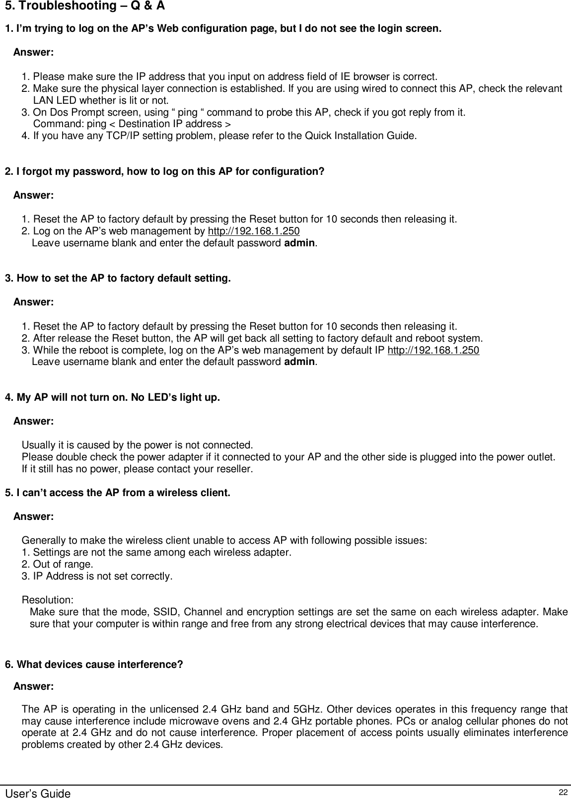    User’s Guide   22 5. Troubleshooting – Q &amp; A 1. I’m trying to log on the AP’s Web configuration page, but I do not see the login screen.   Answer:    1. Please make sure the IP address that you input on address field of IE browser is correct. 2. Make sure the physical layer connection is established. If you are using wired to connect this AP, check the relevant LAN LED whether is lit or not. 3. On Dos Prompt screen, using “ ping “ command to probe this AP, check if you got reply from it. Command: ping &lt; Destination IP address &gt; 4. If you have any TCP/IP setting problem, please refer to the Quick Installation Guide.   2. I forgot my password, how to log on this AP for configuration?   Answer:  1. Reset the AP to factory default by pressing the Reset button for 10 seconds then releasing it. 2. Log on the AP’s web management by http://192.168.1.250 Leave username blank and enter the default password admin.   3. How to set the AP to factory default setting.  Answer:  1. Reset the AP to factory default by pressing the Reset button for 10 seconds then releasing it. 2. After release the Reset button, the AP will get back all setting to factory default and reboot system. 3. While the reboot is complete, log on the AP’s web management by default IP http://192.168.1.250  Leave username blank and enter the default password admin.   4. My AP will not turn on. No LED’s light up.  Answer:  Usually it is caused by the power is not connected. Please double check the power adapter if it connected to your AP and the other side is plugged into the power outlet. If it still has no power, please contact your reseller.  5. I can’t access the AP from a wireless client.  Answer:  Generally to make the wireless client unable to access AP with following possible issues: 1. Settings are not the same among each wireless adapter. 2. Out of range. 3. IP Address is not set correctly.  Resolution: Make sure that the mode, SSID, Channel and encryption settings are set the same on each wireless adapter. Make sure that your computer is within range and free from any strong electrical devices that may cause interference.   6. What devices cause interference? Answer: The AP is operating in the unlicensed 2.4 GHz band and 5GHz. Other devices operates in this frequency range that may cause interference include microwave ovens and 2.4 GHz portable phones. PCs or analog cellular phones do not operate at 2.4 GHz and do not cause interference. Proper placement of access points usually eliminates interference problems created by other 2.4 GHz devices. 