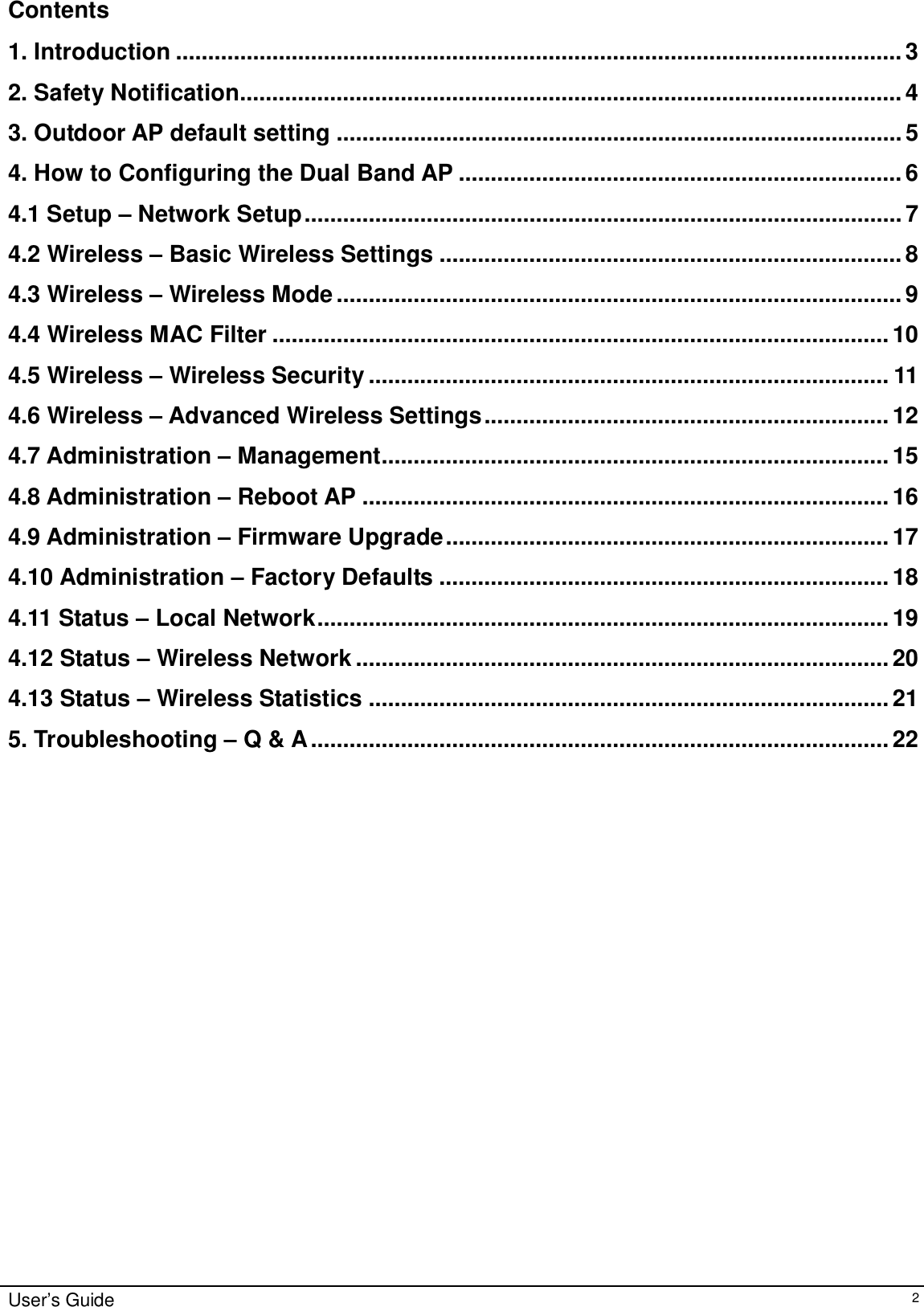    User’s Guide   2 Contents  1. Introduction.................................................................................................................3 2. Safety Notification.......................................................................................................4 3. Outdoor AP default setting........................................................................................5 4. How to Configuring the Dual Band AP.....................................................................6 4.1 Setup – Network Setup.............................................................................................7 4.2 Wireless – Basic Wireless Settings........................................................................8 4.3 Wireless – Wireless Mode........................................................................................9 4.4 Wireless MAC Filter................................................................................................10 4.5 Wireless – Wireless Security.................................................................................11 4.6 Wireless – Advanced Wireless Settings...............................................................12 4.7 Administration – Management...............................................................................15 4.8 Administration – Reboot AP..................................................................................16 4.9 Administration – Firmware Upgrade.....................................................................17 4.10 Administration – Factory Defaults......................................................................18 4.11 Status – Local Network.........................................................................................19 4.12 Status – Wireless Network...................................................................................20 4.13 Status – Wireless Statistics.................................................................................21 5. Troubleshooting – Q &amp; A..........................................................................................22       