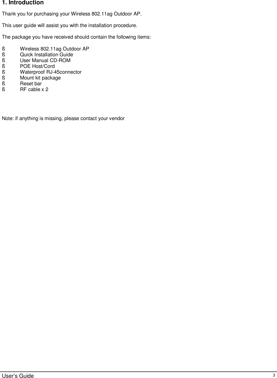                                                                                                                                                                                                                                                                                                                                                                                                                                                                                       User’s Guide   3 1. Introduction  Thank you for purchasing your Wireless 802.11ag Outdoor AP.  This user guide will assist you with the installation procedure.  The package you have received should contain the following items:  § Wireless 802.11ag Outdoor AP § Quick Installation Guide § User Manual CD-ROM § POE Host/Cord § Waterproof RJ-45connector  § Mount kit package § Reset bar § RF cable x 2     Note: if anything is missing, please contact your vendor  