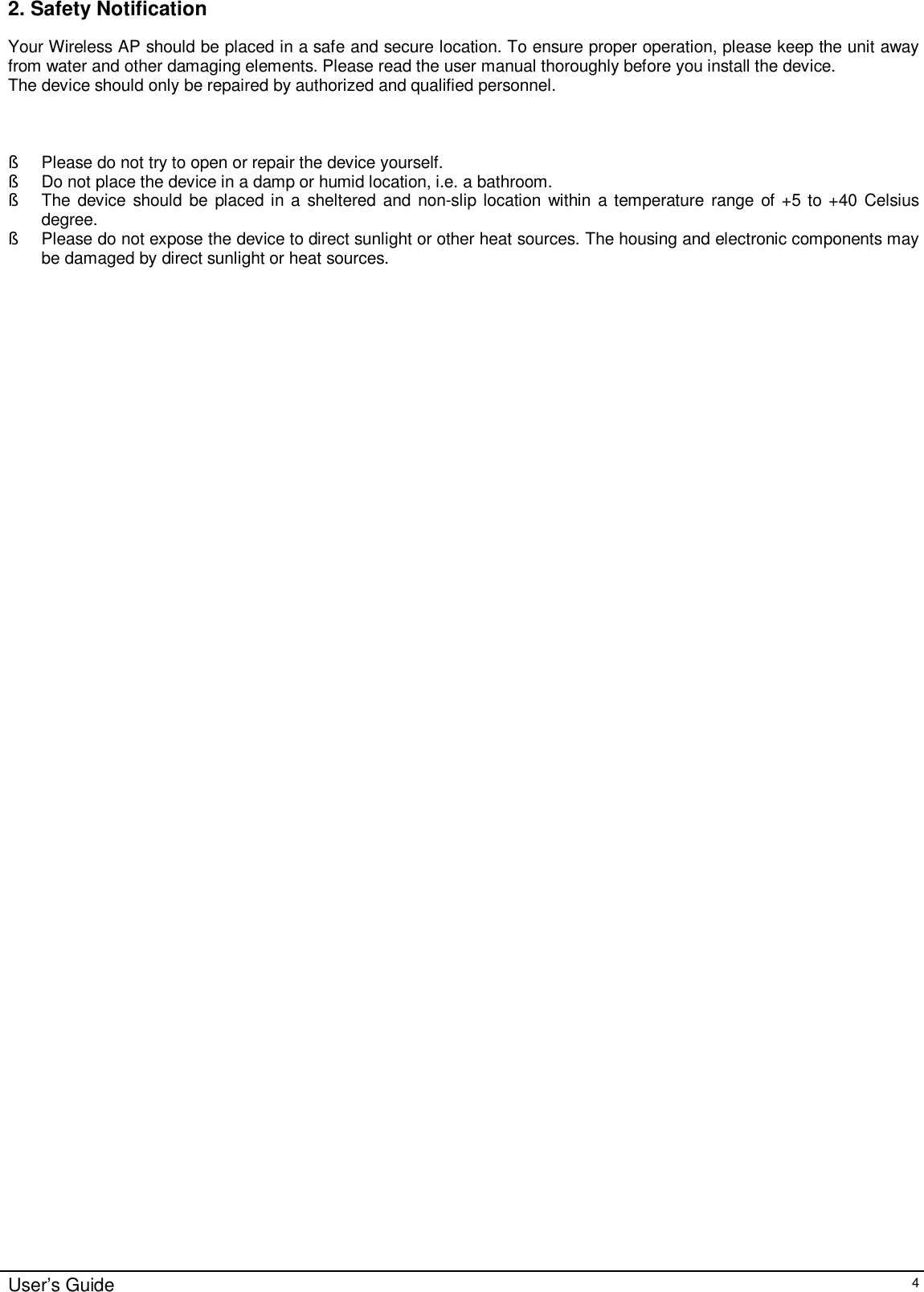    User’s Guide   4 2. Safety Notification Your Wireless AP should be placed in a safe and secure location. To ensure proper operation, please keep the unit away from water and other damaging elements. Please read the user manual thoroughly before you install the device.  The device should only be repaired by authorized and qualified personnel.    § Please do not try to open or repair the device yourself. § Do not place the device in a damp or humid location, i.e. a bathroom. § The device should be placed in a sheltered and non-slip location within a temperature range of +5 to +40 Celsius degree. § Please do not expose the device to direct sunlight or other heat sources. The housing and electronic components may be damaged by direct sunlight or heat sources.              