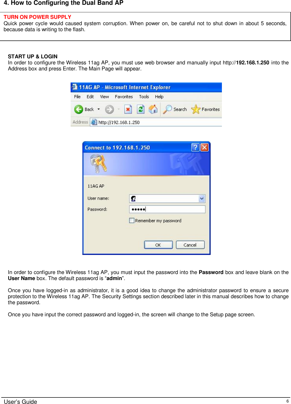    User’s Guide   6 4. How to Configuring the Dual Band AP       START UP &amp; LOGIN In order to configure the Wireless 11ag AP, you must use web browser and manually input http://192.168.1.250 into the Address box and press Enter. The Main Page will appear.       In order to configure the Wireless 11ag AP, you must input the password into the Password box and leave blank on the User Name box. The default password is “admin”.  Once you have logged-in as administrator, it is a good idea to change the administrator password to ensure a secure protection to the Wireless 11ag AP. The Security Settings section described later in this manual describes how to change the password.   Once you have input the correct password and logged-in, the screen will change to the Setup page screen.  TURN ON POWER SUPPLY Quick power cycle would caused system corruption. When power on, be careful not to shut down in about 5 seconds, because data is writing to the flash. 