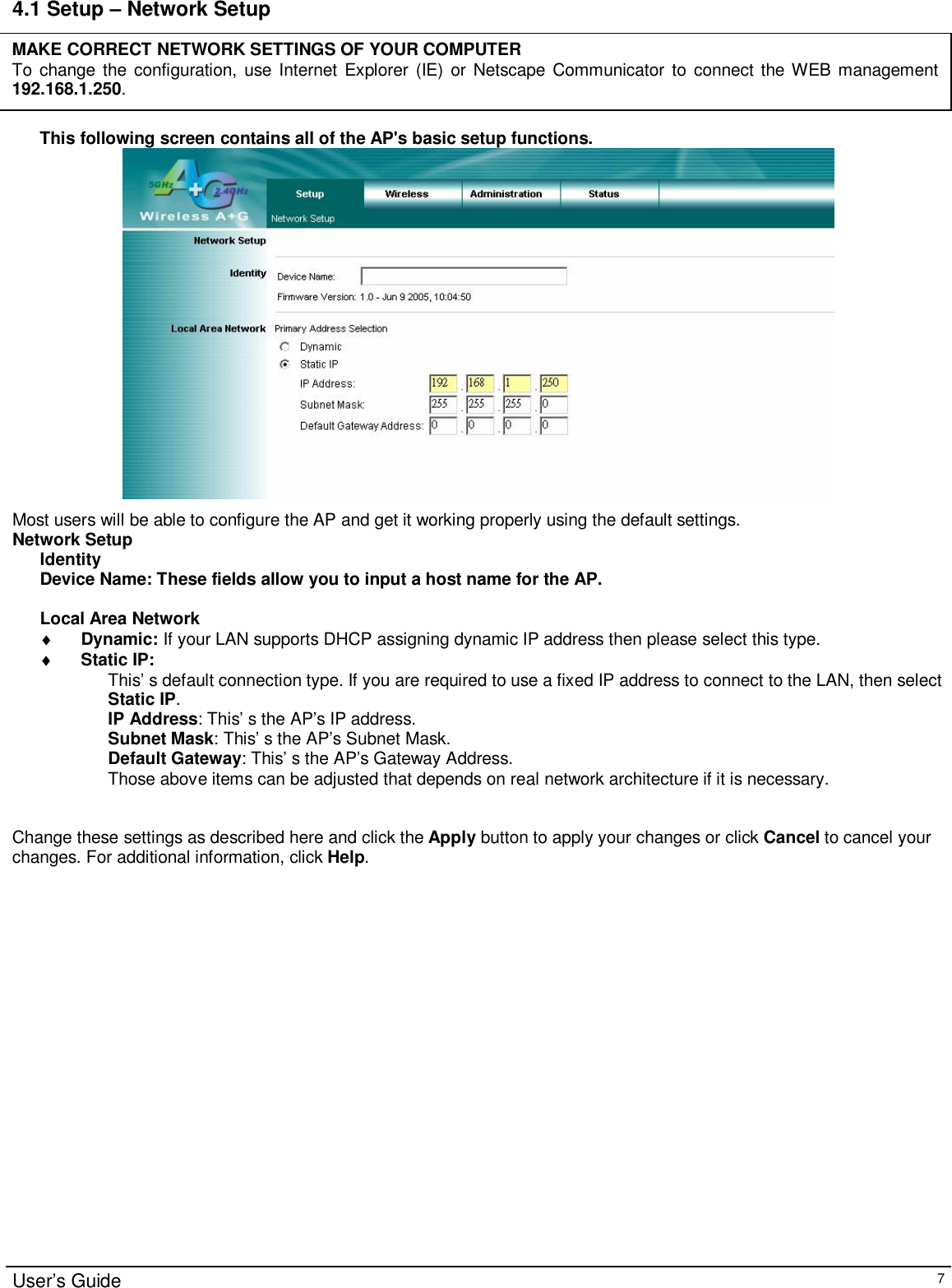                                                                                                                                                                                                                                                                                                                                                                                                                                                                                       User’s Guide   7 4.1 Setup – Network Setup      This following screen contains all of the AP&apos;s basic setup functions.   Most users will be able to configure the AP and get it working properly using the default settings.  Network Setup Identity Device Name: These fields allow you to input a host name for the AP.  Local Area Network ♦ Dynamic: If your LAN supports DHCP assigning dynamic IP address then please select this type. ♦ Static IP: This’ s default connection type. If you are required to use a fixed IP address to connect to the LAN, then select Static IP. IP Address: This’ s the AP’s IP address. Subnet Mask: This’ s the AP’s Subnet Mask. Default Gateway: This’ s the AP’s Gateway Address. Those above items can be adjusted that depends on real network architecture if it is necessary.   Change these settings as described here and click the Apply button to apply your changes or click Cancel to cancel your changes. For additional information, click Help.MAKE CORRECT NETWORK SETTINGS OF YOUR COMPUTER To change the configuration, use Internet Explorer (IE) or Netscape Communicator to connect the WEB management 192.168.1.250.  