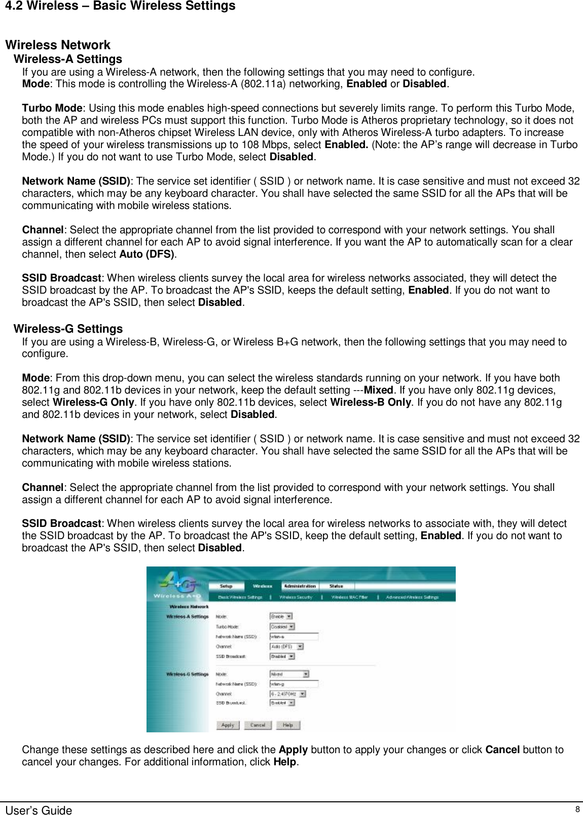    User’s Guide   8 4.2 Wireless – Basic Wireless Settings  Wireless Network Wireless-A Settings If you are using a Wireless-A network, then the following settings that you may need to configure. Mode: This mode is controlling the Wireless-A (802.11a) networking, Enabled or Disabled.  Turbo Mode: Using this mode enables high-speed connections but severely limits range. To perform this Turbo Mode, both the AP and wireless PCs must support this function. Turbo Mode is Atheros proprietary technology, so it does not compatible with non-Atheros chipset Wireless LAN device, only with Atheros Wireless-A turbo adapters. To increase the speed of your wireless transmissions up to 108 Mbps, select Enabled. (Note: the AP’s range will decrease in Turbo Mode.) If you do not want to use Turbo Mode, select Disabled.  Network Name (SSID): The service set identifier ( SSID ) or network name. It is case sensitive and must not exceed 32 characters, which may be any keyboard character. You shall have selected the same SSID for all the APs that will be communicating with mobile wireless stations.  Channel: Select the appropriate channel from the list provided to correspond with your network settings. You shall assign a different channel for each AP to avoid signal interference. If you want the AP to automatically scan for a clear channel, then select Auto (DFS).  SSID Broadcast: When wireless clients survey the local area for wireless networks associated, they will detect the SSID broadcast by the AP. To broadcast the AP&apos;s SSID, keeps the default setting, Enabled. If you do not want to broadcast the AP&apos;s SSID, then select Disabled.  Wireless-G Settings If you are using a Wireless-B, Wireless-G, or Wireless B+G network, then the following settings that you may need to configure.  Mode: From this drop-down menu, you can select the wireless standards running on your network. If you have both 802.11g and 802.11b devices in your network, keep the default setting ---Mixed. If you have only 802.11g devices, select Wireless-G Only. If you have only 802.11b devices, select Wireless-B Only. If you do not have any 802.11g and 802.11b devices in your network, select Disabled.  Network Name (SSID): The service set identifier ( SSID ) or network name. It is case sensitive and must not exceed 32 characters, which may be any keyboard character. You shall have selected the same SSID for all the APs that will be communicating with mobile wireless stations.  Channel: Select the appropriate channel from the list provided to correspond with your network settings. You shall assign a different channel for each AP to avoid signal interference.  SSID Broadcast: When wireless clients survey the local area for wireless networks to associate with, they will detect the SSID broadcast by the AP. To broadcast the AP&apos;s SSID, keep the default setting, Enabled. If you do not want to broadcast the AP&apos;s SSID, then select Disabled.    Change these settings as described here and click the Apply button to apply your changes or click Cancel button to cancel your changes. For additional information, click Help.   