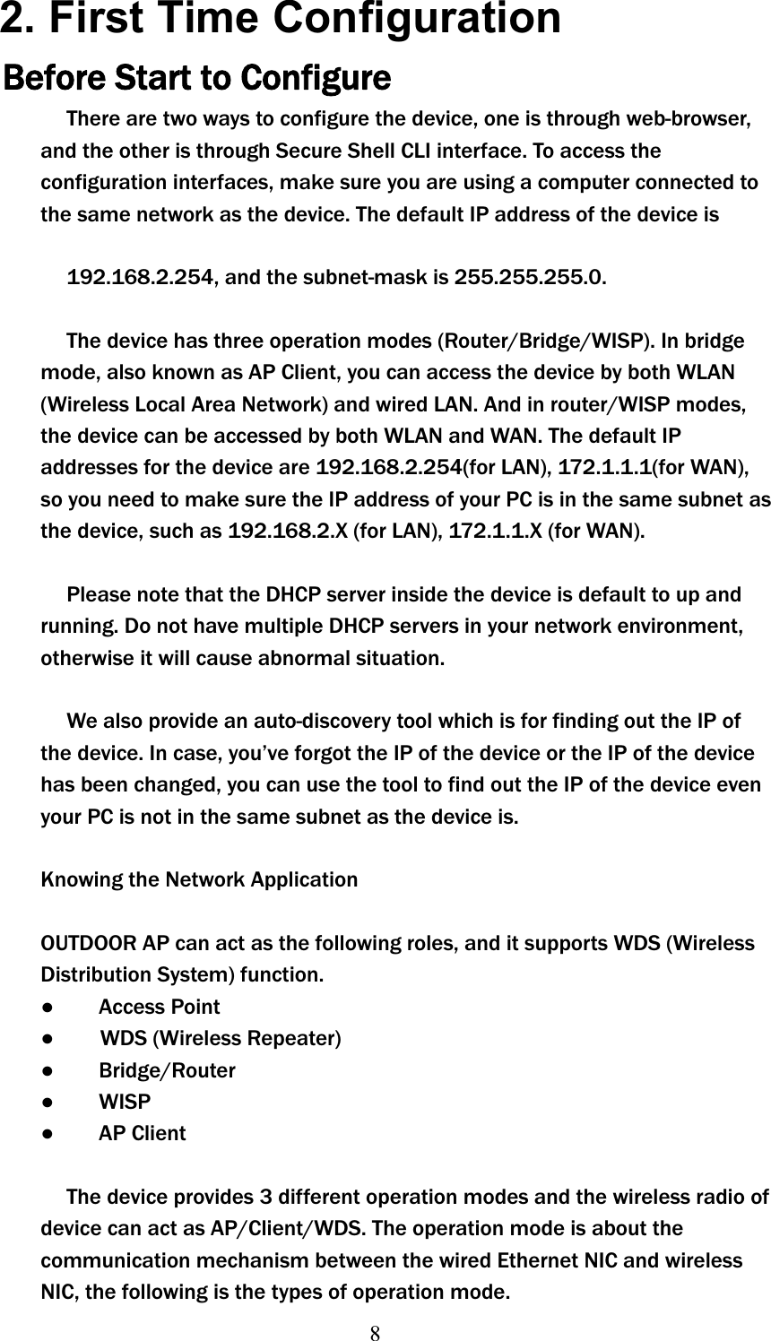 8  2. First Time Configuration Before Start to Configure There are two ways to configure the device, one is through web-browser, and the other is through Secure Shell CLI interface. To access the configuration interfaces, make sure you are using a computer connected to the same network as the device. The default IP address of the device is 192.168.2.254, and the subnet-mask is 255.255.255.0. The device has three operation modes (Router/Bridge/WISP). In bridge mode, also known as AP Client, you can access the device by both WLAN (Wireless Local Area Network) and wired LAN. And in router/WISP modes, the device can be accessed by both WLAN and WAN. The default IP addresses for the device are 192.168.2.254(for LAN), 172.1.1.1(for WAN), so you need to make sure the IP address of your PC is in the same subnet as the device, such as 192.168.2.X (for LAN), 172.1.1.X (for WAN). Please note that the DHCP server inside the device is default to up and running. Do not have multiple DHCP servers in your network environment, otherwise it will cause abnormal situation. We also provide an auto-discovery tool which is for finding out the IP of the device. In case, you’ve forgot the IP of the device or the IP of the device has been changed, you can use the tool to find out the IP of the device even your PC is not in the same subnet as the device is. Knowing the Network Application OUTDOOR AP can act as the following roles, and it supports WDS (Wireless Distribution System) function. ɿ    Access Point ɿʳʳʳWDS (Wireless Repeater) ɿ    Bridge/Router ɿ    WISP ɿ    AP Client The device provides 3 different operation modes and the wireless radio of device can act as AP/Client/WDS. The operation mode is about the communication mechanism between the wired Ethernet NIC and wireless NIC, the following is theʳtypes of operation mode.