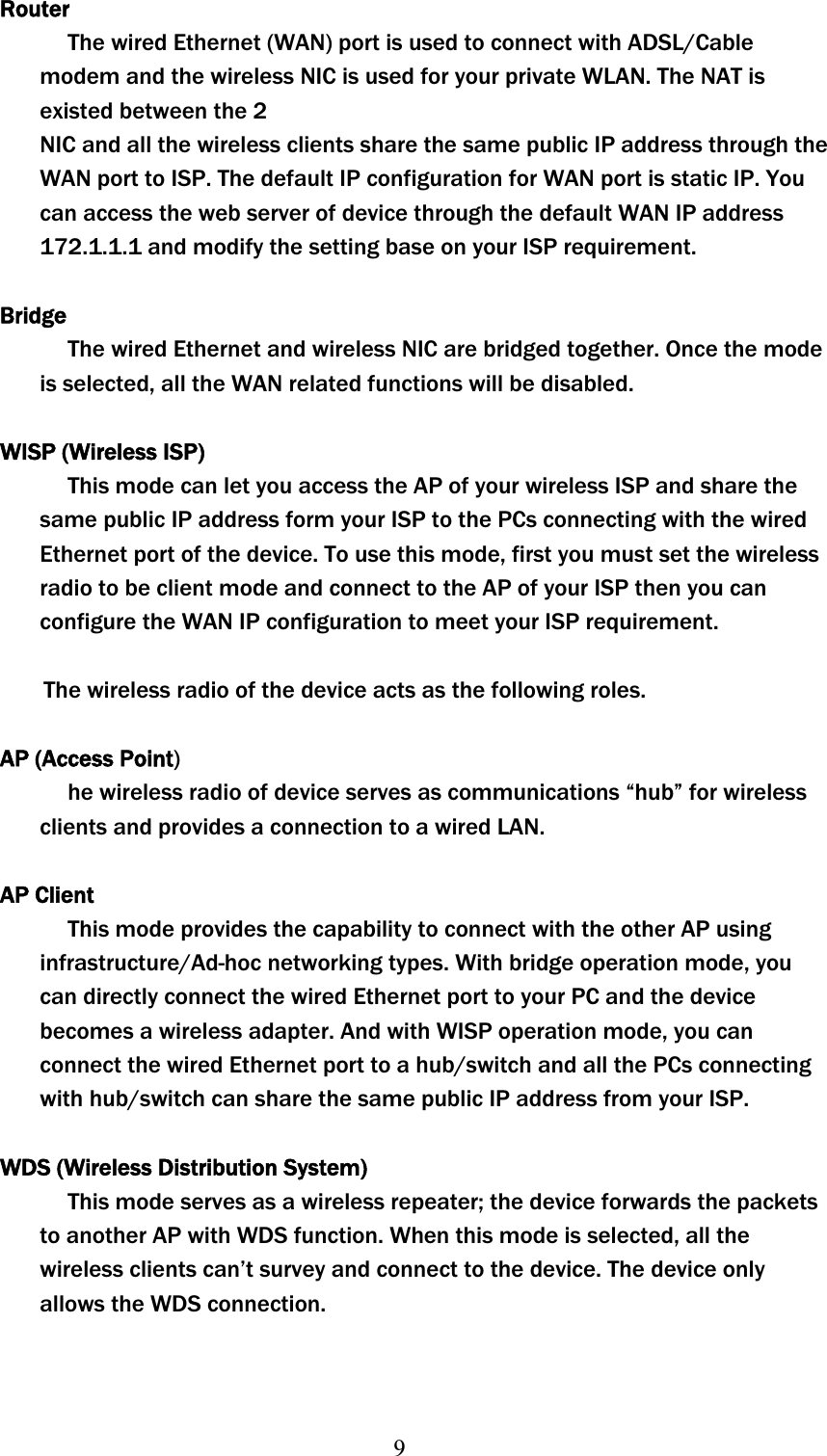 9RouterThe wired Ethernet (WAN) port is used to connect with ADSL/Cable modem and the wireless NIC is used for your private WLAN. The NAT is existed between the 2 NIC and all the wireless clients share the same public IP address through the WAN port to ISP. The default IP configuration for WAN port is static IP. You can access the web server of device through the default WAN IP address 172.1.1.1 and modify the setting base on your ISP requirement. BridgeThe wired Ethernet and wireless NIC are bridged together. Once the mode is selected, all the WAN related functions will be disabled. WISP (Wireless ISP) This mode can let you access the AP of your wireless ISP and share the same public IP address form your ISP to the PCs connecting with the wired Ethernet port of the device. To use this mode, first you must set the wireless radio to be client mode and connect to the AP of your ISP then you can configure the WAN IP configuration to meet your ISP requirement.     The wireless radio of the device acts as the following roles. AP (Access Point)he wireless radio of device serves as communications “hub” for wireless clients and provides a connection to a wired LAN. AP Client This mode provides the capability to connect with the other AP using infrastructure/Ad-hoc networking types. With bridge operation mode, you can directly connect the wired Ethernet port to your PC and the device becomes a wireless adapter. And with WISP operation mode, you can connect the wired Ethernet port to a hub/switch and all the PCs connecting with hub/switch can share the same public IP address from your ISP. WDS (Wireless Distribution System) This mode serves as a wireless repeater; the device forwards the packets to another AP with WDS function. When this mode is selected, all the wireless clients can’t survey and connect to the device. The device only allows the WDS connection. 