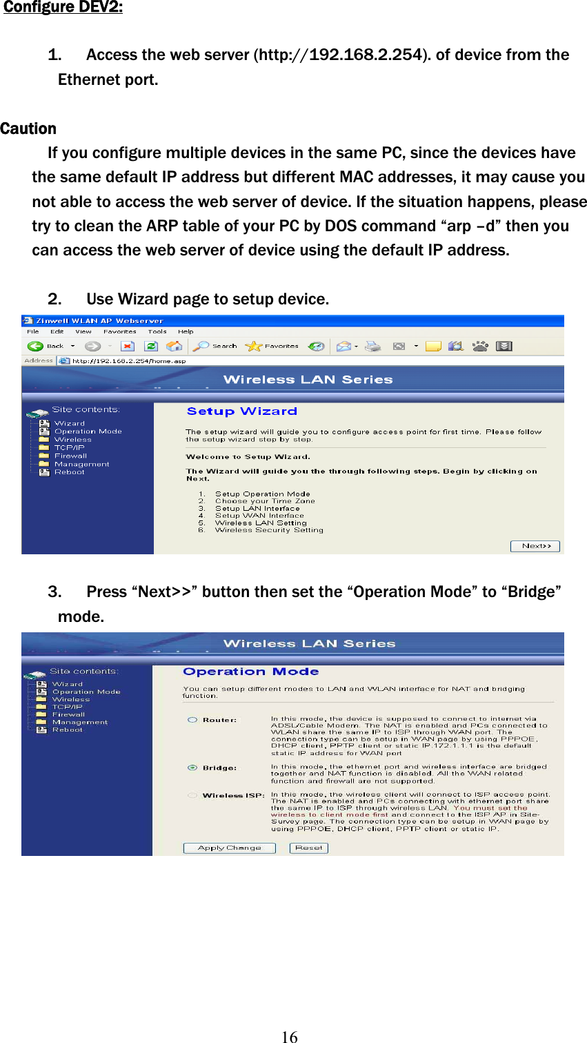 16Configure DEV2:1. Access the web server (http://192.168.2.254). of device from the Ethernet port. CautionIf you configure multiple devices in the same PC, since the devices have the same default IP address but different MAC addresses, it may cause you not able to access the web server of device. If the situation happens, please try to clean the ARP table of your PC by DOS command “arp –d” then you can access the web server of device using the default IP address. 2. Use Wizard page to setup device. 3. Press “Next&gt;&gt;” button then set the “Operation Mode” to “Bridge” mode.