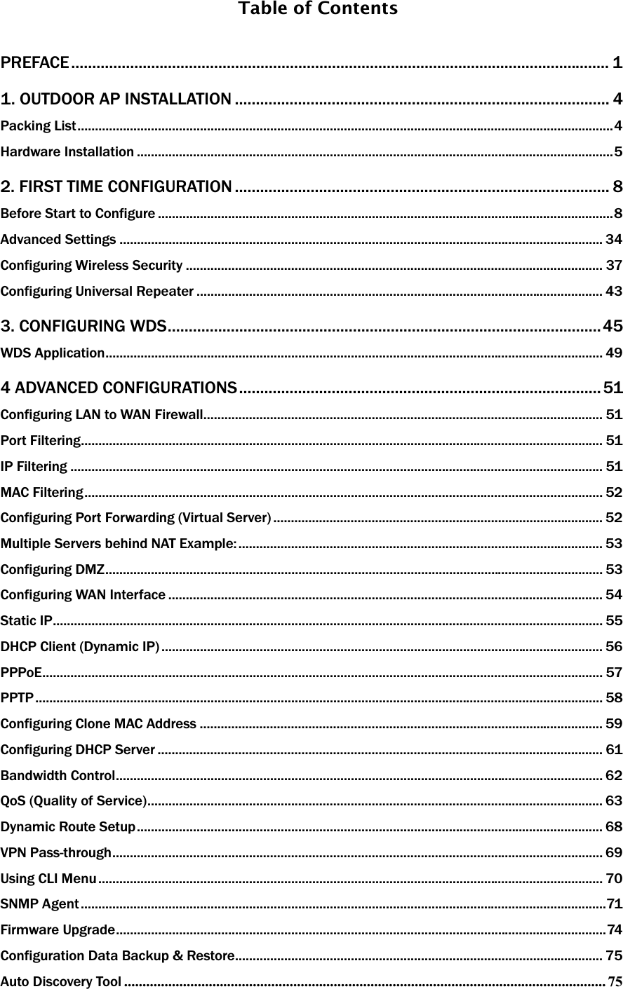 Table of Contents   PREFACE................................................................................................................................ 1 1. OUTDOOR AP INSTALLATION ......................................................................................... 4 Packing List.........................................................................................................................................................4Hardware Installation ........................................................................................................................................52. FIRST TIME CONFIGURATION ......................................................................................... 8 Before Start to Configure ..................................................................................................................................8Advanced Settings .......................................................................................................................................... 34Configuring Wireless Security ....................................................................................................................... 37Configuring Universal Repeater .................................................................................................................... 433. CONFIGURING WDS.......................................................................................................45 WDS Application.............................................................................................................................................. 494 ADVANCED CONFIGURATIONS...................................................................................... 51 Configuring LAN to WAN Firewall.................................................................................................................. 51Port Filtering..................................................................................................................................................... 51IP Filtering ........................................................................................................................................................ 51MAC Filtering.................................................................................................................................................... 52Configuring Port Forwarding (Virtual Server) .............................................................................................. 52Multiple Servers behind NAT Example: ........................................................................................................ 53Configuring DMZ.............................................................................................................................................. 53Configuring WAN Interface ............................................................................................................................ 54Static IP............................................................................................................................................................. 55DHCP Client (Dynamic IP) .............................................................................................................................. 56PPPoE................................................................................................................................................................ 57PPTP.................................................................................................................................................................. 58Configuring Clone MAC Address ................................................................................................................... 59Configuring DHCP Server ............................................................................................................................... 61Bandwidth Control........................................................................................................................................... 62QoS (Quality of Service).................................................................................................................................. 63Dynamic Route Setup..................................................................................................................................... 68VPN Pass-through............................................................................................................................................ 69Using CLI Menu................................................................................................................................................ 70SNMP Agent ......................................................................................................................................................71Firmware Upgrade............................................................................................................................................74Configuration Data Backup &amp; Restore......................................................................................................... 75Auto Discovery Tool ................................................................................................................................... 75