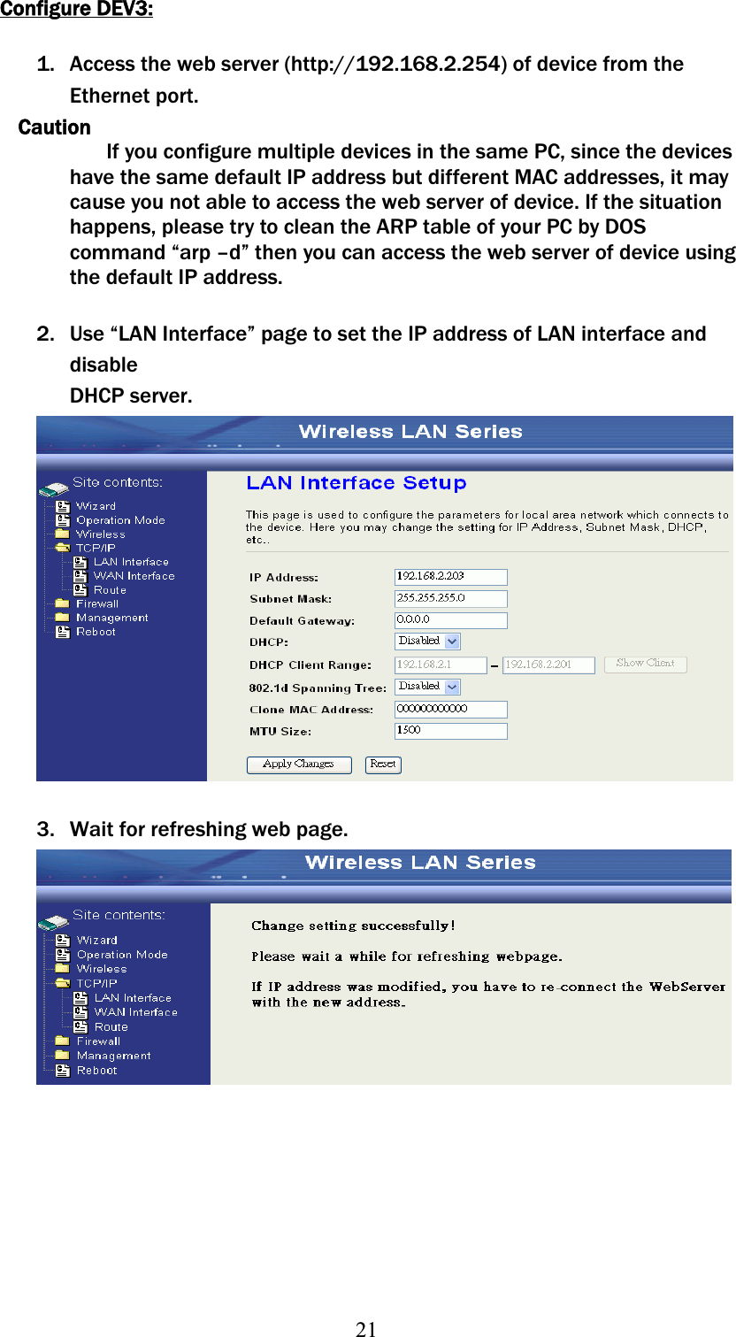 21Configure DEV3:1. Access the web server (http://192.168.2.254) of device from the Ethernet port.   CautionIf you configure multiple devices in the same PC, since the devices have the same default IP address but different MAC addresses, it may cause you not able to access the web server of device. If the situation happens, please try to clean the ARP table of your PC by DOS command “arp –d” then you can access the web server of device using the default IP address. 2. Use “LAN Interface” page to set the IP address of LAN interface and disableʳʳʳDHCP server. 3. Wait for refreshing web page. 