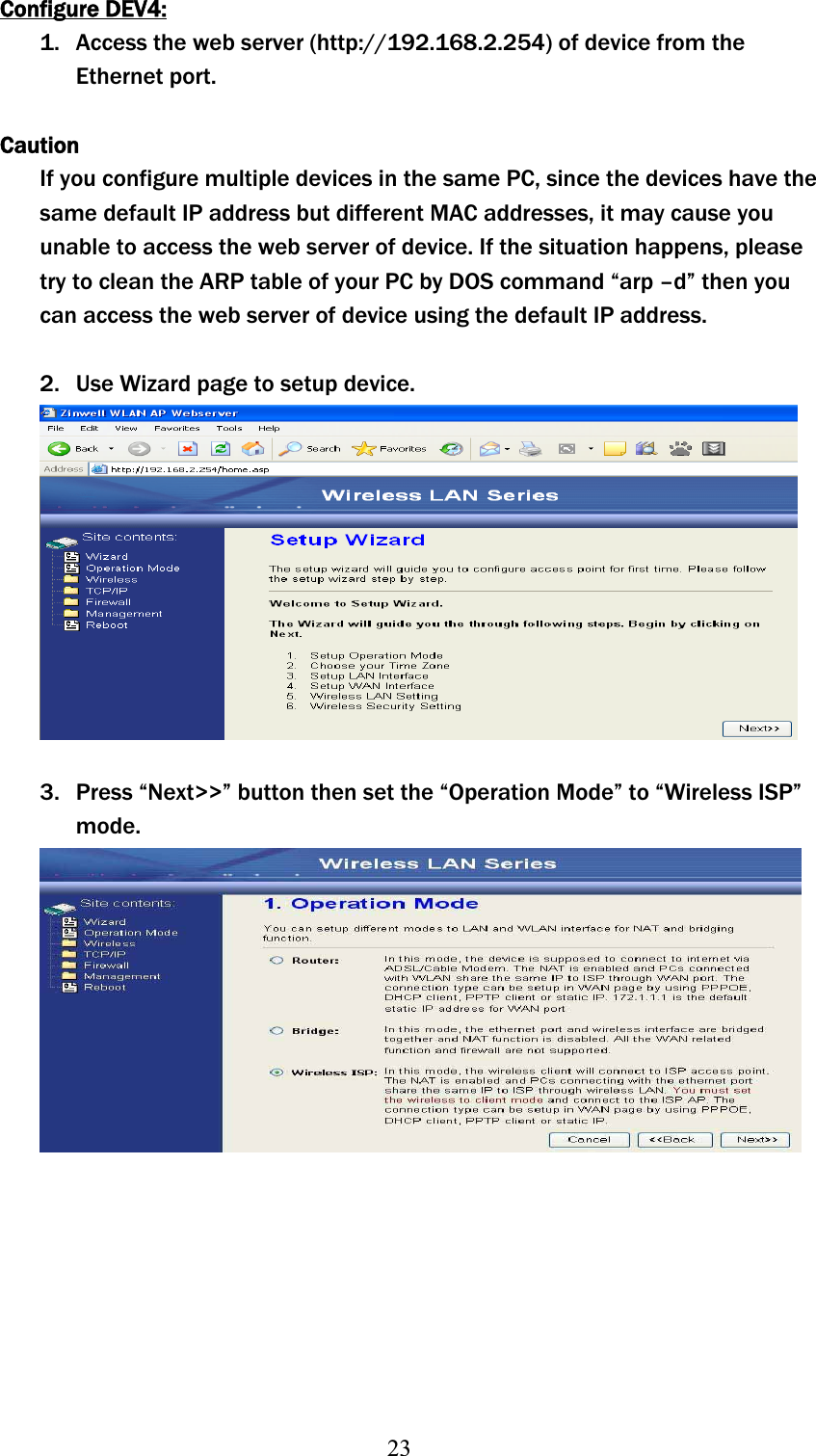 23Configure DEV4:1. Access the web server (http://192.168.2.254) of device from the Ethernet port. CautionIf you configure multiple devices in the same PC, since the devices have the same default IP address but different MAC addresses, it may cause you unable to access the web server of device. If the situation happens, please try to clean the ARP table of your PC by DOS command “arp –d” then you can access the web server of device using the default IP address. 2. Use Wizard page to setup device. 3. Press “Next&gt;&gt;” button then set the “Operation Mode” to “Wireless ISP” mode.