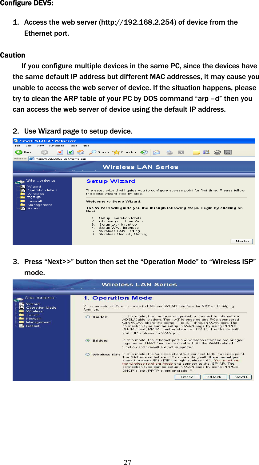 27Configure DEV5:1. Access the web server (http://192.168.2.254) of device from the Ethernet port. CautionIf you configure multiple devices in the same PC, since the devices have the same default IP address but different MAC addresses, it may cause you unable to access the web server of device. If the situation happens, please try to clean the ARP table of your PC by DOS command “arp –d” then you can access the web server of device using the default IP address. 2. Use Wizard page to setup device. 3. Press “Next&gt;&gt;” button then set the “Operation Mode” to “Wireless ISP” mode.