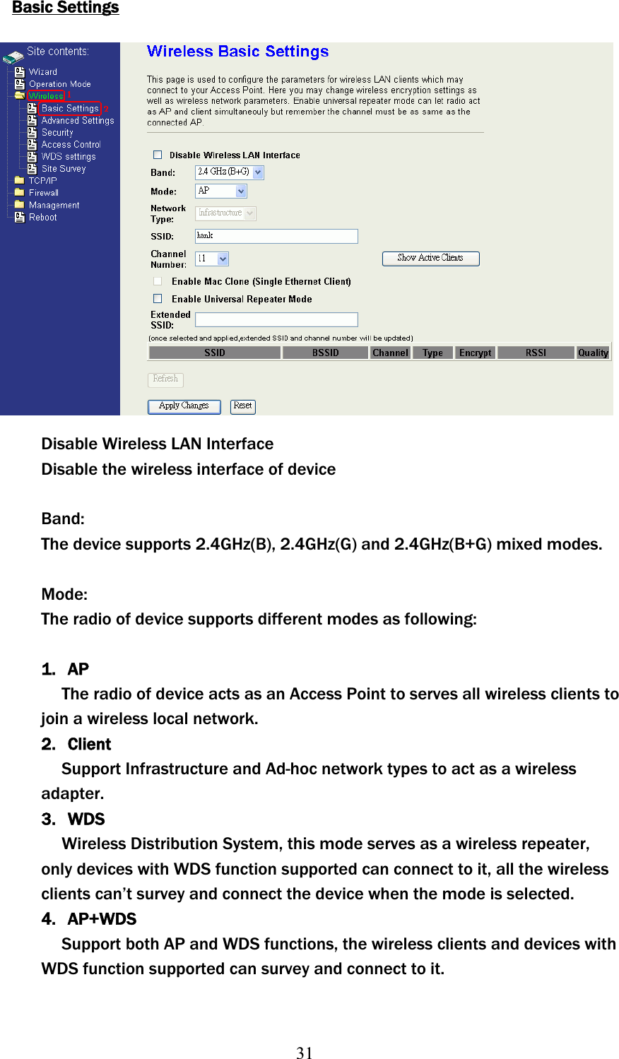 31Basic SettingsDisable Wireless LAN Interface Disable the wireless interface of device Band:The device supports 2.4GHz(B), 2.4GHz(G) and 2.4GHz(B+G) mixed modes. Mode:The radio of device supports different modes as following: 1. APʳThe radio of device acts as an Access Point to serves all wireless clients to join a wireless local network. 2. ClientSupport Infrastructure and Ad-hoc network types to act as aʳwirelessadapter.3. WDSʳWireless Distribution System, this mode serves as a wireless repeater, only devices with WDS function supported can connect to it, all the wireless clients can’t survey and connect the device when the mode is selected. 4. AP+WDSSupport both AP and WDS functions, the wireless clients and devices with WDS function supported can survey and connect to it. 