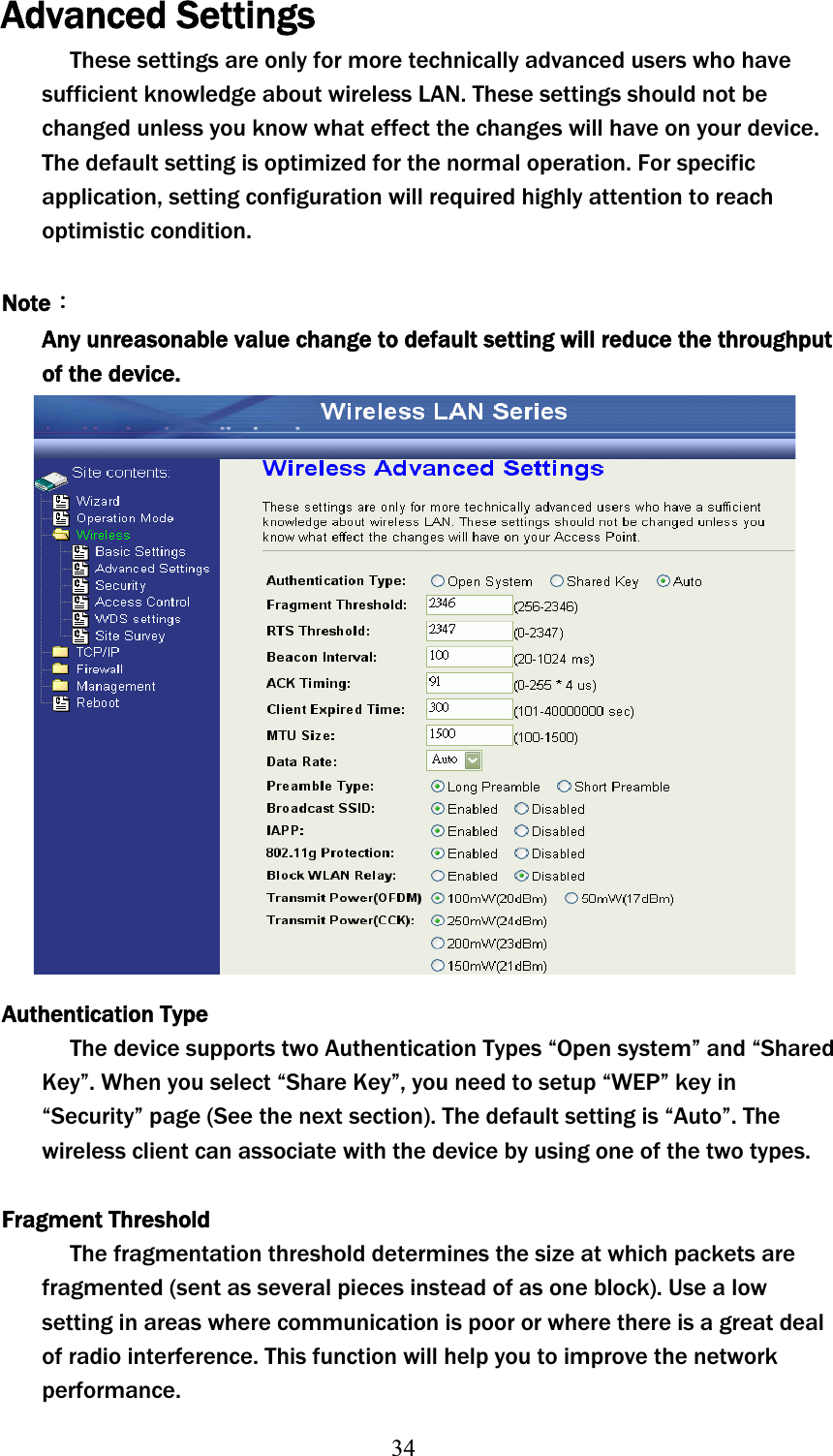 34Advanced Settings These settings are only for more technically advanced users who have sufficient knowledge about wireless LAN. These settings should not be changed unless you know what effect the changes will have on your device. The default setting is optimized for the normal operation. For specific application, setting configuration will required highly attention to reach optimistic condition. NoteΚAny unreasonable value change to default setting will reduce the throughput of the device. Authentication Type The device supports two Authentication Types “Open system” and “Shared Key”. When you select “Share Key”, you need to setup “WEP” key in “Security” page (See the next section). The default setting is “Auto”. The wireless client can associate with the device by using one of the two types. Fragment Threshold The fragmentation threshold determines the size at which packets are fragmented (sent as several pieces instead of as one block). Use a low setting in areas where communication is poor or where there is a great deal of radio interference. This function will help you to improve the network performance. 