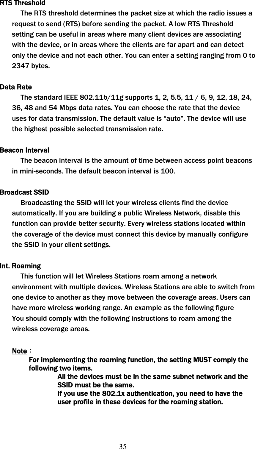 35RTS Threshold The RTS threshold determines the packet size at which the radio issues a request to send (RTS) before sending the packet. A low RTS Threshold setting can be useful in areas where many client devices are associating with the device, or in areas where the clients are far apart and can detect only the device and not each other. You can enter a setting ranging from 0 to 2347 bytes. Data Rate The standard IEEE 802.11b/11g supports 1, 2, 5.5, 11 / 6, 9, 12, 18, 24, 36, 48 and 54 Mbps data rates. You can choose the rate that the device uses for data transmission. The default value is “auto”. The device will use the highest possible selected transmission rate. Beacon Interval The beacon interval is the amount of time between access point beacons in mini-seconds. The default beacon interval is 100. Broadcast SSID Broadcasting the SSID will let your wireless clients find the device automatically. If you are building a public Wireless Network, disable this function can provide better security. Every wireless stations located within the coverage of the device must connect this device by manually configure the SSID in your client settings. Int. Roaming This function will let Wireless Stations roam among a network environment with multiple devices. Wireless Stations are able to switch from one device to another as they move between the coverage areas. Users can have more wireless working range. An example as the following figure You should comply with the following instructions to roam among the wireless coverage areas. NoteΚʳFor implementing the roaming function, the setting MUST comply the following two items. All the devices must be in the same subnet network and the SSID must be the same. If you use the 802.1x authentication, you need to have the userʳprofile in these devices for the roaming station. 