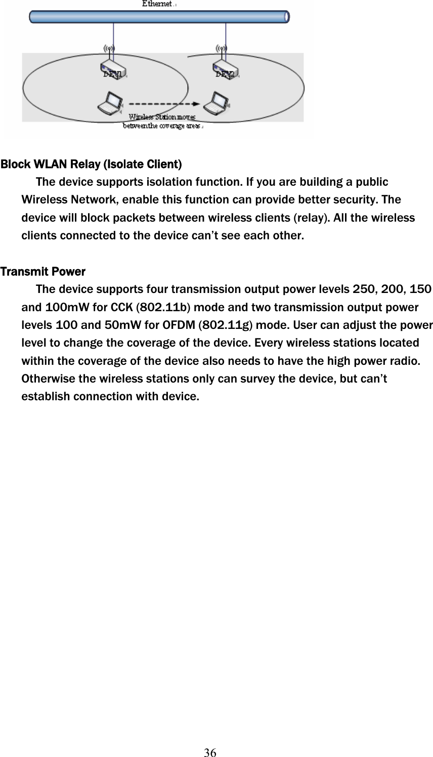 36Block WLAN Relay (Isolate Client) The device supports isolation function. If you are building a public Wireless Network, enable this function can provide better security. The device will block packets between wireless clients (relay). All the wireless clients connected to the device can’t see each other. Transmit PowerThe device supports four transmission output power levels 250, 200, 150 andʳ100mW for CCK (802.11b) mode and two transmission output power levelsʳ100 and 50mW for OFDM (802.11g) mode. User can adjust the power level to change the coverage of the device. Every wireless stations located within the coverage of the device also needs to have the high power radio. Otherwise the wireless stations only can survey the device, but can’t establish connection with device.