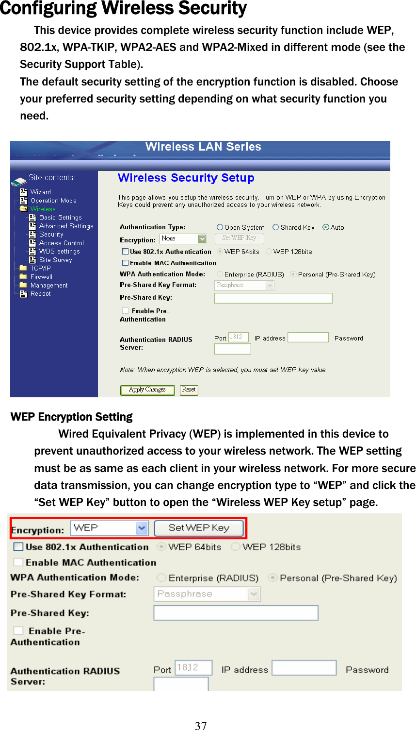 37Configuring Wireless Security This device provides complete wireless security function include WEP, 802.1x, WPA-TKIP, WPA2-AES and WPA2-Mixed in different mode (see the Security Support Table). The default security setting of the encryption function is disabled. Choose your preferred security setting depending on what security function you need.WEP Encryption Setting Wired Equivalent Privacy (WEP) is implemented in this device to prevent unauthorized access to your wireless network. The WEP setting must be as same as each client in your wireless network. For more secure data transmission, you can change encryption type to “WEP” and click the “Set WEP Key” button to open the “Wireless WEP Key setup” page.