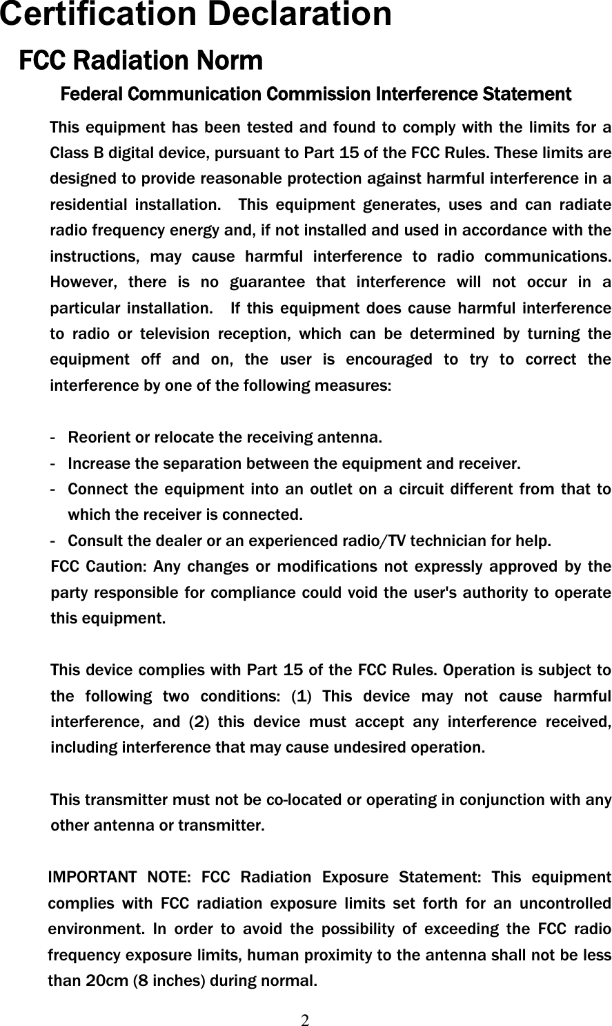 2Certification Declaration FCC Radiation Norm Federal Communication Commission Interference Statement This equipment has been tested and found to comply with the limits for a Class B digital device, pursuant to Part 15 of the FCC Rules. These limits are designed to provide reasonable protection against harmful interference in a residential installation.  This equipment generates, uses and can radiate radio frequency energy and, if not installed and used in accordance with the instructions, may cause harmful interference to radio communications. However, there is no guarantee that interference will not occur in a particular installation.    If this equipment does cause harmful interference to radio or television reception, which can be determined by turning the equipment off and on, the user is encouraged to try to correct the interference by one of the following measures:   -  Reorient or relocate the receiving antenna.   -  Increase the separation between the equipment and receiver.   -  Connect the equipment into an outlet on a circuit different from that to which the receiver is connected.   -  Consult the dealer or an experienced radio/TV technician for help. FCC Caution: Any changes or modifications not expressly approved by the party responsible for compliance could void the user&apos;s authority to operate this equipment.   This device complies with Part 15 of the FCC Rules. Operation is subject to the following two conditions: (1) This device may not cause harmful interference, and (2) this device must accept any interference received, including interference that may cause undesired operation.   This transmitter must not be co-located or operating in conjunction with any other antenna or transmitter. IMPORTANT NOTE: FCC Radiation Exposure Statement: This equipment complies with FCC radiation exposure limits set forth for an uncontrolled environment. In order to avoid the possibility of exceeding the FCC radio frequency exposure limits, human proximity to the antenna shall not be less than 20cm (8 inches) during normal.   