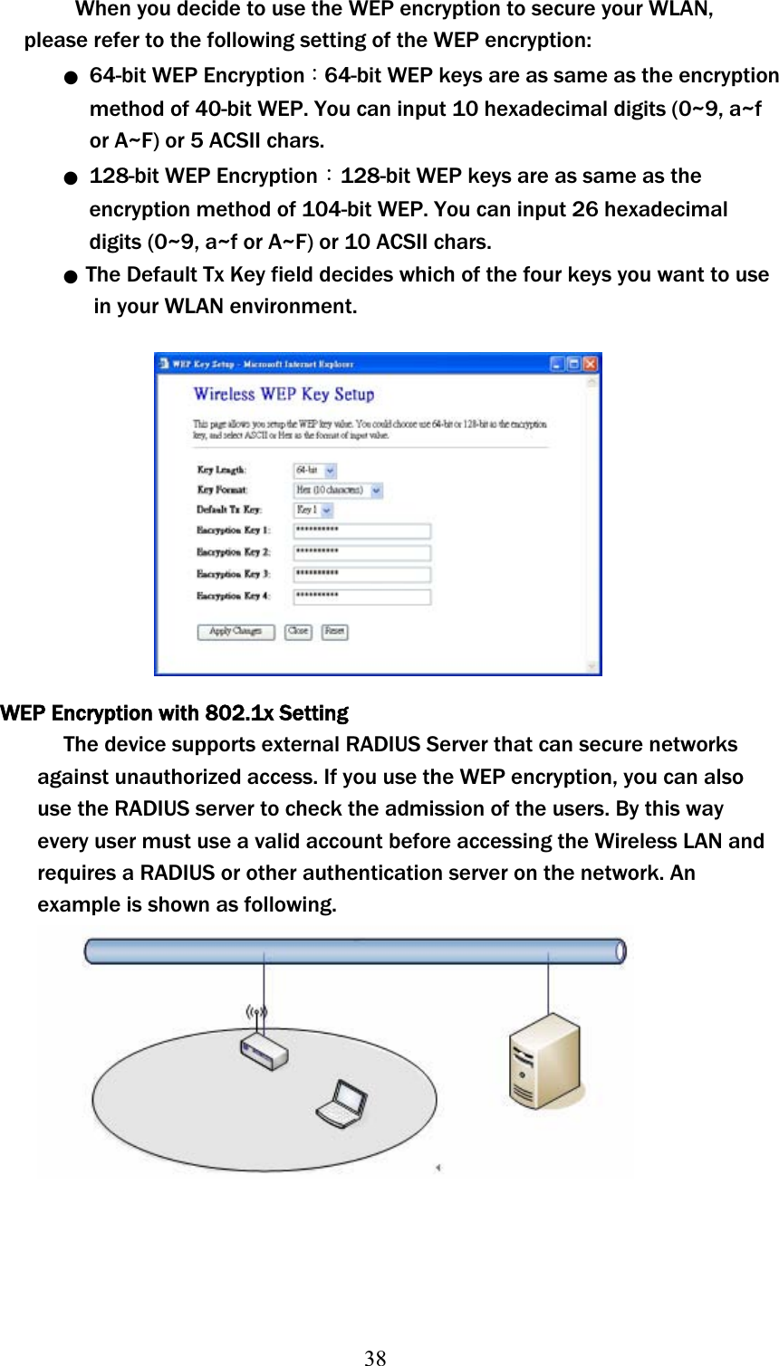 38When you decide to use the WEP encryption to secure your WLAN, please refer to the following setting of the WEP encryption: ϥʳ 64-bit WEP EncryptionΚ64-bit WEP keys are as same as the encryption method of 40-bit WEP. You can input 10 hexadecimal digits (0~9, a~f or A~F) or 5 ACSII chars. ϥʳ 128-bit WEP EncryptionΚ128-bit WEP keys are as same as the encryption method of 104-bit WEP. You can input 26 hexadecimal digitsʳ(0~9, a~f or A~F) or 10 ACSII chars. ϥʳ The Default Tx Key field decides which of the four keys you want to use   in your WLAN environment. WEP Encryption with 802.1x Setting The device supports external RADIUS Server that can secure networks against unauthorized access. If you use the WEP encryption, you can also use the RADIUS server to check the admission of the users. By this way every user must use a valid account before accessing the Wireless LAN and requires a RADIUS or other authentication server on the network. An example is shown as following. 