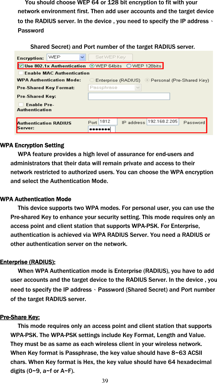 39You should choose WEP 64 or 128 bit encryption to fit with your network environment first. Then add user accounts and the target device to the RADIUS server. In the device , you need to specify the IP addressΕPasswordShared Secret) and Port number of the target RADIUS server. WPA Encryption Setting WPA feature provides a high level of assurance for end-users and administrators that their data will remain private and access to their network restricted to authorized users. You can choose the WPA encryption and select the Authentication Mode. WPA Authentication Mode This device supports two WPA modes. For personal user, you can use the Pre-shared Key to enhance your security setting. This mode requires only an access point and client station that supports WPA-PSK. For Enterprise, authentication is achieved via WPA RADIUS Server. You need a RADIUS or other authentication server on the network. Enterprise (RADIUS):When WPA Authentication mode is Enterprise (RADIUS), you have to add user accounts and the target device to the RADIUS Server. In the device , you need to specify the IP addressΕPassword (Shared Secret) and Port number of the target RADIUS server. Pre-Share Key:This mode requires only an access point and client station that supports WPA-PSK. The WPA-PSK settings include Key Format, Length and Value. They must be as same as each wireless client in your wireless network. When Key format is Passphrase, the key value should have 8~63 ACSII chars. When Key format is Hex, the key value should have 64 hexadecimal digits (0~9, a~f or A~F). 