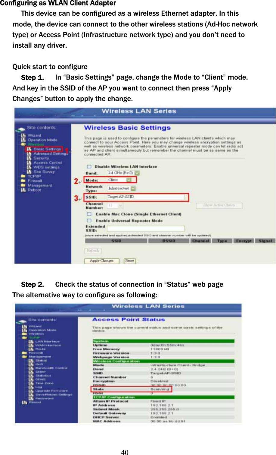 40Configuring as WLAN Client Adapter This device can be configured as a wireless Ethernet adapter. In this mode, the device can connect to the other wireless stations (Ad-Hoc network type) or Access Point (Infrastructure network type) and you don’t need to install any driver. Quick start to configure Step 1.      In “Basic Settings” page, change the Mode to “Client” mode. And key in the SSID of the AP you want to connect then press “Apply Changes” button to apply the change. Step 2.      Check the status of connection in “Status” web page The alternative way to configure as following: 