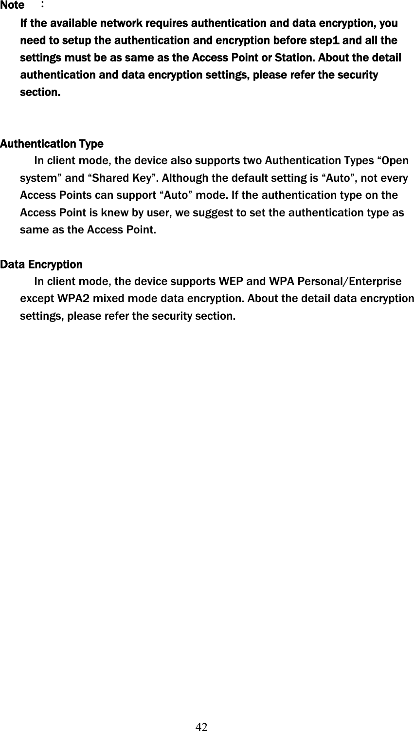 42Note    ΚIf the available network requires authentication and data encryption, you need to setup the authentication and encryption before step1 and all the settings must be as same as the Access Point or Station. About the detail authentication and data encryption settings, please refer the security section.Authentication Type In client mode, the device also supports two Authentication Types “Open system” and “Shared Key”. Although the default setting is “Auto”, not every Access Points can support “Auto” mode. If the authentication type on the Access Point is knew by user, we suggest to set the authentication type as same as the Access Point. Data Encryption In client mode, the device supports WEP and WPA Personal/Enterprise except WPA2 mixed mode data encryption. About the detail data encryption settings, please refer the security section. 