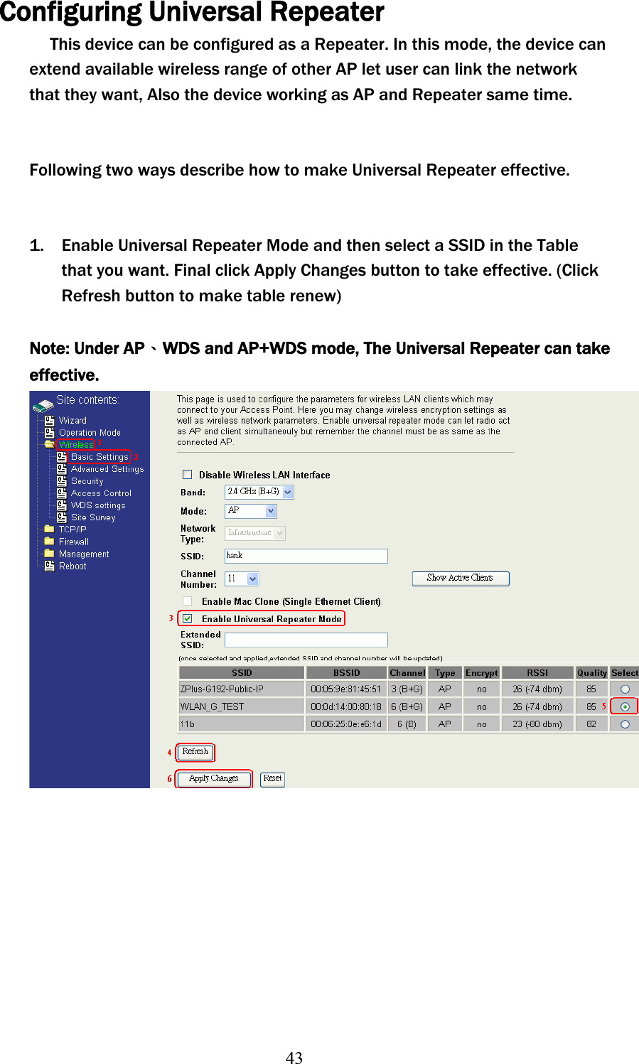 43Configuring Universal Repeater This device can be configured as a Repeater. In this mode, the device can extend available wireless range of other AP let user can link the network that they want, Also the device working as AP and Repeater same time. Following two ways describe how to make Universal Repeater effective. 1. Enable Universal Repeater Mode and then select a SSID in the Table that you want. Final click Apply Changes button to take effective. (Click Refresh button to make table renew)Note: Under APΕWDS and AP+WDS mode, The Universal Repeater can take effective.