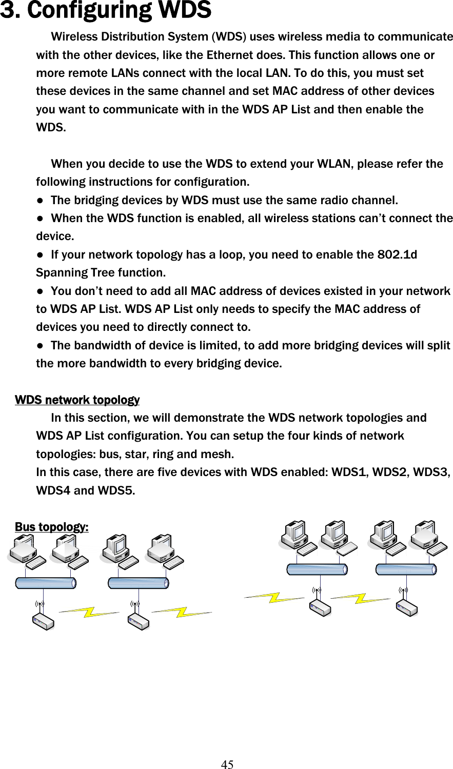 453. Configuring WDSWireless Distribution System (WDS) uses wireless media to communicate with the other devices, like the Ethernet does. This function allows one or more remote LANs connect with the local LAN. To do this, you must set these devices in the same channel and set MAC address of other devices you want to communicate with in the WDS AP List and then enable the WDS.When you decide to use the WDS to extend your WLAN, please refer the following instructions for configuration. ɿ  The bridging devices by WDS must use the same radio channel. ɿ  When the WDS function is enabled, all wireless stations can’t connect the device.ɿ  If your network topology has a loop, you need to enable the 802.1d Spanning Tree function. ɿ  You don’t need to add all MAC address of devices existed in your network to WDS AP List. WDS AP List only needs to specify the MAC address of devices you need to directly connect to. ɿ  The bandwidth of device is limited, to add more bridging devices will split the more bandwidth to every bridging device. WDS network topologyIn this section, we will demonstrate the WDS network topologies and WDS AP List configuration. You can setup the four kinds of network topologies: bus, star, ring and mesh. In this case, there are five devices with WDS enabled: WDS1, WDS2, WDS3, WDS4 and WDS5. Bus topology: