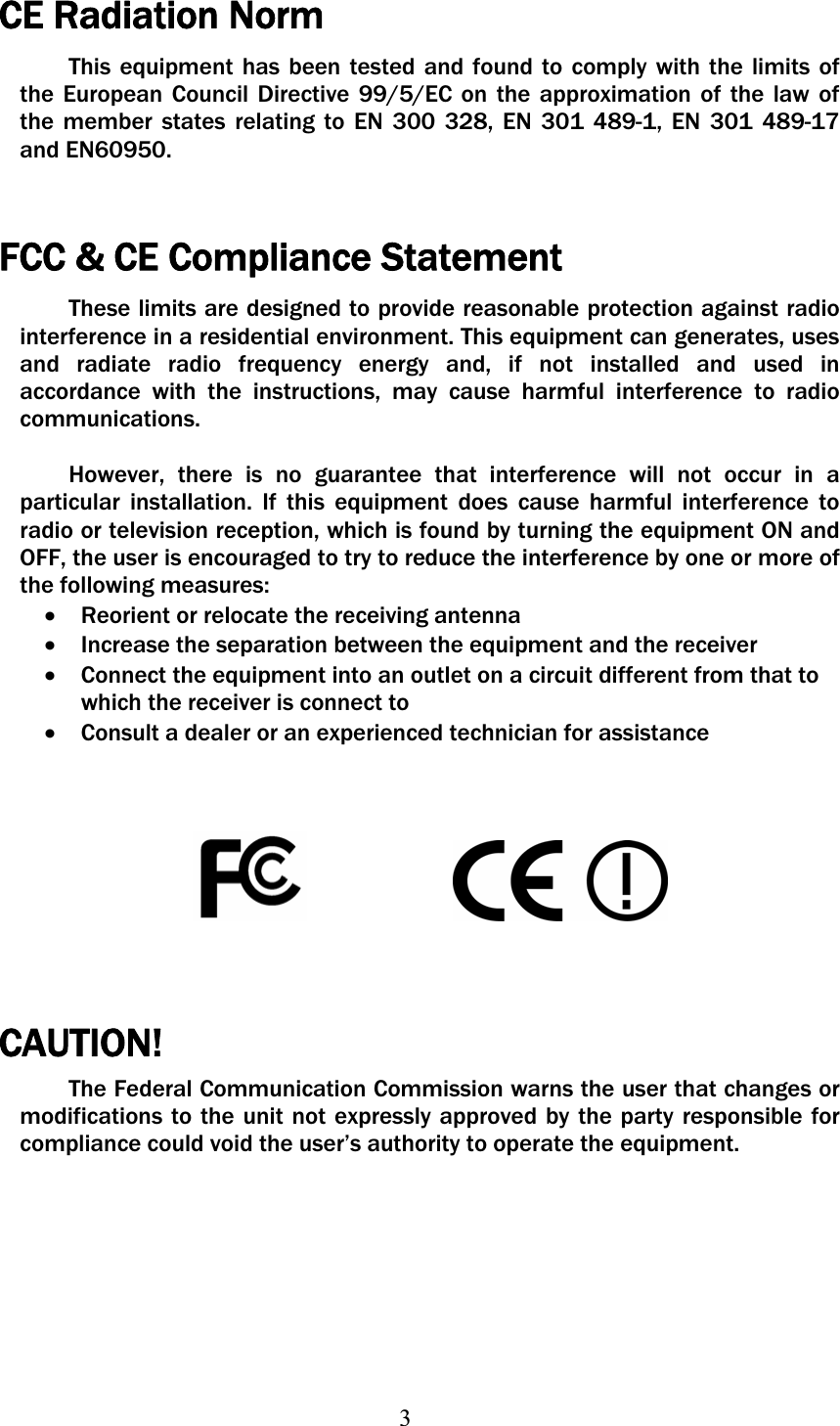 3CE Radiation Norm This equipment has been tested and found to comply with the limits of the European Council Directive 99/5/EC on the approximation of the law of the member states relating to EN 300 328, EN 301 489-1, EN 301 489-17 and EN60950. FCC &amp; CE Compliance Statement These limits are designed to provide reasonable protection against radio interference in a residential environment. This equipment can generates, uses and radiate radio frequency energy and, if not installed and used in accordance with the instructions, may cause harmful interference to radio communications.  However, there is no guarantee that interference will not occur in a particular installation. If this equipment does cause harmful interference to radio or television reception, which is found by turning the equipment ON and OFF, the user is encouraged to try to reduce the interference by one or more of the following measures:   xReorient or relocate the receiving antenna xIncrease the separation between the equipment and the receiver xConnect the equipment into an outlet on a circuit different from that to which the receiver is connect to xConsult a dealer or an experienced technician for assistance CAUTION!The Federal Communication Commission warns the user that changes or modifications to the unit not expressly approved by the party responsible for compliance could void the user’s authority to operate the equipment. 